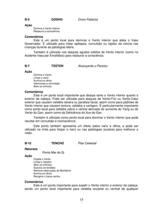 15
4
B-5 GOSHO Cinco Palácios
Ação
Domina o Vento interior
Restaura a consciência
Comentários
Este é um ponto local para dominar o Vento interior que afeta o Vaso
Governador. É utilizado para tratar epilepsia, convulsão ou rigidez da coluna nas
crianças durante as patologias febris.
Também é utilizado nos ataques agudos súbitos de Vento interior (como no
Acidente Vascular Encefálico) para restaurar a consciência.
B-7 TSÛTEN Alcançando o Paraíso
Ação
Domina o Vento
Limpa o nariz
Ilumina os olhos
Interrompe a convulsão
Abre os orifícios
Comentários
Este é um ponto local importante que dissipa tanto o Vento interior quanto o
exterior da cabeça. Pode ser utilizado para ataques de Vento-Frio ou Vento-Calor
exterior que causam cefaléia severa ou paralisia facial, assim como para padrões de
Vento interior que causem tontura, cefaléia e vertigem. É particularmente importante
como ponto local para cefaléia sobre o vértice derivada do aumento do Yang ou do
Vento do Gan, assim como da Deficiência do Xue do Gan.
Também é utilizado como ponto local para dominar o Vento interior que pode
resultar em convulsão e inconsciência.
Este ponto também apresenta um efeito sobre nariz e olhos, e pode ser
utilizado na rinite para limpar o nariz ou nas patologias oculares para melhorar a
visão.
B-10 TENCHÛ Pilar Celestial
Natureza
Ponto Mar do Qi
Ação
Expele o Vento
Limpa o cérebro
Abre os orifícios
Suaviza os tendões
Remove obstruções do Meridiano
Ilumina os olhos
Revigora o baixo ventre
Comentários
Este é um ponto importante para expelir o Vento interior e exterior da cabeça,
sendo um ponto local importante para cefaléia occipital ou vertical de qualquer
 