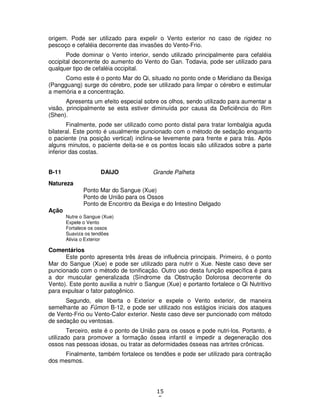 15
5
origem. Pode ser utilizado para expelir o Vento exterior no caso de rigidez no
pescoço e cefaléia decorrente das invasões do Vento-Frio.
Pode dominar o Vento interior, sendo utilizado principalmente para cefaléia
occipital decorrente do aumento do Vento do Gan. Todavia, pode ser utilizado para
qualquer tipo de cefaléia occipital.
Como este é o ponto Mar do Qi, situado no ponto onde o Meridiano da Bexiga
(Pangguang) surge do cérebro, pode ser utilizado para limpar o cérebro e estimular
a memória e a concentração.
Apresenta um efeito especial sobre os olhos, sendo utilizado para aumentar a
visão, principalmente se esta estiver diminuída por causa da Deficiência do Rim
(Shen).
Finalmente, pode ser utilizado como ponto distal para tratar lombalgia aguda
bilateral. Este ponto é usualmente puncionado com o método de sedação enquanto
o paciente (na posição vertical) inclina-se levemente para frente e para trás. Após
alguns minutos, o paciente deita-se e os pontos locais são utilizados sobre a parte
inferior das costas.
B-11 DAIJO Grande Palheta
Natureza
Ponto Mar do Sangue (Xue)
Ponto de União para os Ossos
Ponto de Encontro da Bexiga e do Intestino Delgado
Ação
Nutre o Sangue (Xue)
Expele o Vento
Fortalece os ossos
Suaviza os tendões
Alivia o Exterior
Comentários
Este ponto apresenta três áreas de influência principais. Primeiro, é o ponto
Mar do Sangue (Xue) e pode ser utilizado para nutrir o Xue. Neste caso deve ser
puncionado com o método de tonificação. Outro uso desta função específica é para
a dor muscular generalizada (Síndrome da Obstrução Dolorosa decorrente do
Vento). Este ponto auxilia a nutrir o Sangue (Xue) e portanto fortalece o Qi Nutritivo
para expulsar o fator patogênico.
Segundo, ele liberta o Exterior e expele o Vento exterior, de maneira
semelhante ao Fûmon B-12, e pode ser utilizado nos estágios iniciais dos ataques
de Vento-Frio ou Vento-Calor exterior. Neste caso deve ser puncionado com método
de sedação ou ventosas.
Terceiro, este é o ponto de União para os ossos e pode nutri-los. Portanto, é
utilizado para promover a formação óssea infantil e impedir a degeneração dos
ossos nas pessoas idosas, ou tratar as deformidades ósseas nas artrites crônicas.
Finalmente, também fortalece os tendões e pode ser utilizado para contração
dos mesmos.
 