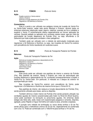 15
6
B-12 FÛMON Porta do Vento
Ação
Expele e previne o Vento exterior
Liberta o Exterior
Estimula a função dispersora do Pulmão (Fei)
Regulariza o Qi Defensivo e Nutritivo
Comentários
Este é o ponto a ser utilizado nos estágios iniciais de invasão do Vento-Frio
ou Vento-Calor exterior; sedar este ponto libertará o Exterior, aliviará todos os
sintomas exteriores (obstrução nasal, espirro, calafrios, aversão ao frio e cefaléia) e
expelirá o Vento. É extremamente efetivo especialmente se houver aplicação de
ventosa. Quando sedado ou aplicado com ventosas nestes casos, age por meio da
estimulação da função dispersora do Pulmão (Fei), ou seja, difundindo o Qi
Defensivo por toda a pele para combater o fator patogênico.
Também pode ser utilizado com o método de estimulação moderada para
regularizar o Qi Defensivo e Nutritivo, ou seja, nas invasões do Vento-Frio exterior
com prevalência do Vento resultando em sudorese suave.
B-13 HAIYU Ponto de Transporte Posterior do Pulmão
Natureza
Ponto de Transporte Posterior do Fei
Ação
Estimula as funções dispersora e descendente do Fei
Regulariza o Qi do Fei
Regulariza o Qi Defensivo e Nutritivo
Tonifica o Qi do Fei
Interrompe a tosse
Elimina o Calor
Comentários
Este ponto pode ser utilizado nos padrões de interior e exterior do Pulmão
(Fei). Nos padrões de exterior, liberta o Exterior por meio da estimulação das
funções dispersora e descendente do Fei, auxiliando consequentemente a expelir o
Vento-Frio ou Vento-Calor. Em particular, é indicado se o ataque do exterior for
acompanhado por tosse.
Nas invasões de Vento-Frio exterior com prevalência do Vento, pode
regularizar o Qi Defensivo e Nutritivo da mesma forma que o Fûmon B-12.
Nos padrões de interior, ele restaura a função descendente do Pulmão (Fei),
sendo portanto utilizado para tosse, asma ou dispnéia.
Também elimina o Calor interior do Pulmão (Fei) sendo portanto utilizado nas
condições agudas do mesmo caracterizadas pelo Calor no Nível Qi (Nível Quatro),
como pode acontecer na bronquite ou pneumonia agudas. Os sintomas deste
estágio são febre alta, sede, tosse com expectoração pegajosa e amarela, dispnéia,
agitação, pulso Rápido e língua Vermelha com saburra seca, amarela e espessa.
A punção com método de tonificação ou moxa direta tonifica o Qi do Fei,
sendo eficaz para a Deficiência crônica do Qi do Fei, especialmente se combinada
com o Du-12. Pode ser combinado com o Yôkô B-43 para tonificar o Yin do Fei.
 