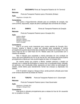 15
7
B-14 KECCHINYU Ponto de Transporte Posterior do Yin Terminal
Natureza
Ponto de Transporte Posterior para o Pericárdio (Xinbao)
Ação
Regulariza o Coração (Xin)
Comentários
Este ponto é frequentemente utilizado para as condições do coração, tais
como arritmia, taquicardia, angina de peito e patologias das coronárias do coração.
B-15 SHINYU Ponto do Transporte Posterior do Coração
Natureza
Ponto do Transporte Posterior para o Coração (Xin)
Ação
Acalma a Mente
Elimina o Calor
Estimula o cérebro
Revigora o Sangue (Xue)
Nutre o Coração
Comentários
Este é um ponto muito importante para muitos padrões do Coração (Xin).
Primeiro, acalma a Mente e pode ser utilizado para ansiedade e insônia
principalmente quando decorrentes das condições de Excesso do Coração (Xin), tais
como Fogo do Xin ou Calor-Vazio do Xin. Nestes casos ele é puncionado com o
método de sedação.
Não é indicado para ansiedade e insônia derivadas de uma condição de
Vazio, tais como Deficiência do Yin ou do Xue do Xin. Isto porque este ponto acalma
principalmente a Mente por meio da eliminação do Calor no Coração (Xin).
Ao mesmo tempo que acalma a Mente, também estimula o cérebro se
utilizado com o método da tonificação ou mesmo com a moxibustão direta. Utilizado,
em particular, com moxibustão direta, apresenta um bom efeito na estimulação do
cérebro, sendo efetivo para retardamento mental nas crianças ou depressão nos
adultos.
O B-15 também revigora o Sangue (Xue), sendo portanto utilizado para tratar
a dor torácica decorrente da estase do mesmo.
B-16 TOKUYU Ponto de Transporte Posterior do V. Governador
Natureza
Ponto de Transporte Posterior para o Vaso Governador
Ação
Regulariza o Coração (Xin)
Revigora o Sangue (Xue)
Comentários
Este ponto é utilizado principalmente para a estase do Xue do Xin causando
dor no coração e no tórax.
 