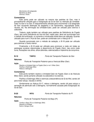 15
9
Movimenta o Qi estagnado
Beneficia os olhos
Elimina o Vento
Comentários
Este ponto pode ser utilizado na maioria dos padrões do Gan, mas é
principalmente utilizado para a Estagnação do Qi do Gan ou retenção da Umidade-
Calor no Gan e no Dan. É frequentemente utilizado para movimentar o Qi estagnado
do Gan causando distenção do epigástrio e do hipocôndrio, regurgitação ácida,
náusea, etc. Na eliminação da Umidade-Calor, pode ser utilizado para icterícia e
colecistite.
Todavia, pode também ser utilizado para padrões de Deficiência do Fígado
(Gan), tais como Deficiência do Xue do Gan; neste caso, deve ser puncionado com
o método de tonificação, ou somente a moxibustão direta deve ser aplicada. Quando
utilizado para nutrir o Xue do Gan, pode ser combinado com o Kakuyu B-17.
Quando puncionado com o método de sedação, o B-18 pode ser utilizado
para dominar o Vento interior.
Finalmente, o B-18 pode ser utilizado para promover a visão em todas as
patologias oculares relacionadas à desarmonia do Fígado (Gan), tais como visão
turva, flutuações nos olhos, olhos doloridos, edemaciados e hiperemia da conjuntiva.
B-19 TANYU Ponto de Transporte Posterior do Dan
Natureza
Ponto de Transporte Posterior para a Vesícula Biliar (Dan)
Ação
Resolve a Umidade-Calor no Fígado (Gan) e na V. Biliar (Dan)
Pacifica o Estômago (Wei)
Relaxa o diafragma
Comentários
Este ponto também resolve a Umidade-Calor do Fígado (Gan) e da Vesícula
Biliar (Dan), sendo portanto utilizado na colecistite e na icterícia.
Pacifica o Estômago (Wei) e estimula a descendência do Qi do Wei, sendo útil
para tratar soluço, náusea e vômito.
Similarmente ao Kakuyu B-17, relaxa o diafragma, sendo útil para soluço e
sensação de plenitude sob o diafragma, normalmente causada pela Estagnação do
Qi do Gan.
B-20 HIYU Ponto de Transporte Posterior do Pi
Natureza
Ponto de Transporte Posterior do Baço (Pi)
Ação
Tonifica o Baço (Pi) e o Estômago (Wei)
Resolve a Umidade
Nutre o Sangue (Xue)
 