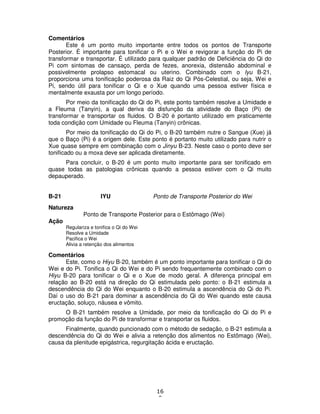 16
0
Comentários
Este é um ponto muito importante entre todos os pontos de Transporte
Posterior. É importante para tonificar o Pi e o Wei e revigorar a função do Pi de
transformar e transportar. É utilizado para qualquer padrão de Deficiência do Qi do
Pi com sintomas de cansaço, perda de fezes, anorexia, distensão abdominal e
possivelmente prolapso estomacal ou uterino. Combinado com o Iyu B-21,
proporciona uma tonificação poderosa da Raiz do Qi Pós-Celestial, ou seja, Wei e
Pi, sendo útil para tonificar o Qi e o Xue quando uma pessoa estiver física e
mentalmente exausta por um longo período.
Por meio da tonificação do Qi do Pi, este ponto também resolve a Umidade e
a Fleuma (Tanyin), a qual deriva da disfunção da atividade do Baço (Pi) de
transformar e transportar os fluidos. O B-20 é portanto utilizado em praticamente
toda condição com Umidade ou Fleuma (Tanyin) crônicas.
Por meio da tonificação do Qi do Pi, o B-20 também nutre o Sangue (Xue) já
que o Baço (Pi) é a origem dele. Este ponto é portanto muito utilizado para nutrir o
Xue quase sempre em combinação com o Jinyu B-23. Neste caso o ponto deve ser
tonificado ou a moxa deve ser aplicada diretamente.
Para concluir, o B-20 é um ponto muito importante para ser tonificado em
quase todas as patologias crônicas quando a pessoa estiver com o Qi muito
depauperado.
B-21 IYU Ponto de Transporte Posterior do Wei
Natureza
Ponto de Transporte Posterior para o Estômago (Wei)
Ação
Regulariza e tonifica o Qi do Wei
Resolve a Umidade
Pacifica o Wei
Alivia a retenção dos alimentos
Comentários
Este, como o Hiyu B-20, também é um ponto importante para tonificar o Qi do
Wei e do Pi. Tonifica o Qi do Wei e do Pi sendo frequentemente combinado com o
Hiyu B-20 para tonificar o Qi e o Xue de modo geral. A diferença principal em
relação ao B-20 está na direção do Qi estimulada pelo ponto: o B-21 estimula a
descendência do Qi do Wei enquanto o B-20 estimula a ascendência do Qi do Pi.
Daí o uso do B-21 para dominar a ascendência do Qi do Wei quando este causa
eructação, soluço, náusea e vômito.
O B-21 também resolve a Umidade, por meio da tonificação do Qi do Pi e
promoção da função do Pi de transformar e transportar os fluidos.
Finalmente, quando puncionado com o método de sedação, o B-21 estimula a
descendência do Qi do Wei e alivia a retenção dos alimentos no Estômago (Wei),
causa da plenitude epigástrica, regurgitação ácida e eructação.
 