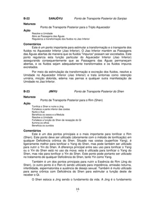 16
1
B-22 SANJÔYU Ponto de Transporte Posterior do Sanjiao
Natureza
Ponto de Transporte Posterior para o Triplo Aquecedor
Ação
Resolve a Umidade
Abre as Passagens das Águas
Regulariza a transformação dos fluidos no Jiao Inferior
Comentários
Este é um ponto importante para estimular a transformação e o transporte dos
fluidos no Aquecedor Inferior (Jiao Inferior). O Jiao Inferior mantém as Passagens
das Águas abertas de maneira que os fluidos "impuros" possam ser excretados. Este
ponto regulariza esta função particular do Aquecedor Inferior (Jiao Inferior)
assegurando consequentemente que as Passagens das Águas permaneçam
abertas, e os fluidos sejam adequadamente transformados e os fluidos impuros
excretados.
Por meio da estimulação da transformação e excreção dos fluidos, resolve a
Umidade no Aquecedor Inferior (Jiao Inferior) e trata sintomas como retenção
urinária, micção dolorida, edema nas pernas e qualquer outra manifestação de
Umidade no Jiao Inferior.
B-23 JINYU Ponto de Transporte Posterior do Shen
Natureza
Ponto de Transporte Posterior para o Rim (Shen)
Ação
Tonifica o Shen e nutre a Jing
Fortalece a parte inferior das costas
Nutre o Xue
Beneficia os ossos e a Medula
Resolve a Umidade
Fortalece a função do Shen de recepção do Qi
Ilumina os olhos
Beneficia os ouvidos
Comentários
Este é um dos pontos principais e o mais importante para tonificar o Rim
(Shen). Este ponto deve ser utilizado (obviamente com o método de tonificação) em
qualquer Deficiência crônica do Shen. Situado nas costas (superfície Yang), é
ligeiramente melhor para tonificar o Yang do Shen, mas pode também ser utilizado
para nutrir o Yin do Shen. A diferença principal entre seu uso para tonificar o Yang
ou o Yin do Shen está no uso da moxa: esta é utilizada para tonificar o Yang do
Shen, mas não para tonificar o Yin do Shen. Este ponto pode portanto ser utilizado
no tratamento de qualquer Deficiência do Shen, tanto Yin como Yang.
Também é um dos pontos principais para nutrir a Essência do Rim (Jing do
Shen), (o outro ponto é o Ren-4) sendo utilizado para impotência, emissão noturna,
infertilidade, espermatorréia e ausência de desejo sexual. Também é muito utilizado
para asma crônica com Deficiência do Shen para estimular a função deste de
receber o Qi.
O Shen estoca a Jing sendo o fundamento da vida. A Jing é o fundamento
 