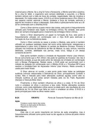 16
2
material para a Mente. Se a Jing for forte e florescente, a Mente será feliz e positiva.
Se a Jing for débil, o organismo será sempre debilitado e exaurido, e a Mente
também sofrerá com a falta de força de vontade, negatividade, falta de iniciativa e
depressão. Em todos estes casos, o B-23 é um tônico poderoso para o Rim (Shen) e
seu aspecto mental: estimula a Mente, fortalece a força de vontade, estimula o
espírito de iniciativa e alivia a depressão. Este efeito é particularmente forte se o B-
23 for combinado com o Shishitsu B-52.
Como o Shen domina a parte inferior das costas, este ponto é frequentemente
utilizado para fortalecer esta região na lombalgia crônica. Na verdade, este ponto
deve ser sempre empregado para o tratamento da lombalgia inferior crônica.
Como o Shen desempenha um papel na formação do Xue, este ponto é
frequentemente utilizado em combinação com o Hiyu B-20 para estimular a
formação do Xue na Deficiência deste.
Como o Shen controla os ossos e produz a Medula, este ponto é também
utilizado em qualquer patologia óssea (tal como artrite deformante, osteoporose e
osteomalacia) e para nutrir a Medula no sentido da Medicina Chinesa. Portanto é
utilizado nos sintomas de Deficiência do Mar da Medula, ou seja, tontura, memória
debilitada, zumbido, debilidade nas pernas, visão turva, fadiga e um desejo
constante de dormir.
Este ponto também resolve a Umidade do Aquecedor Inferior (Jiao Inferior).
Diz-se comumente que o Rim (Shen) não pode ter padrões de Excesso: isto não é
totalmente verdade, já que ele pode sofrer de retenção da Umidade em combinação
com a Bexiga (Pangguang). Nestes casos, o B-23 pode ser puncionado com o
método de sedação em combinação com o Bôkôyu B-28 e o Yinryôsen BP-9 para
resolver a Umidade-Calor do Aquecedor Inferior (Jiao Inferior). Nesta conexão, é
usado para tratar litíase.
O Shen abre-se no ouvido, e este ponto pode tratar todas as patologias
auditivas crônicas relacionadas à Deficiência do Shen, principalmente zumbido e
surdez. Não é indicado para tratar alterações auditivas agudas (como otite ou
infecção auditiva) já que estas seriam tratadas pela via do Triplo Aquecedor
(Sanjiao) e Vesícula Biliar (Dan).
Finalmente, o Shen também influencia os olhos e a visão. O Yin do Shen
nutre e umedece os olhos e promove a boa visão. Muitas alterações oculares
crônicas, como visão debilitada e olhos secos na idade senil, são resultados de uma
Deficiência do Yin do Shen que falha ao nutrir e umedecer os olhos. O B-23 é o
ponto principal para tratar os olhos nestes casos.
B-24 KIKAIYU Ponto de Transorte Posterior do Mar do Qi
Ação
Fortalece a parte inferior das costas
Remove as obstruções do Meridiano
Regulariza o Qi e o Xue
Comentários
Este não é um ponto importante em termos de ação energética, mas é
frequentemente utilizado como ponto local na dor aguda ou crônica da parte inferior
das costas.
 