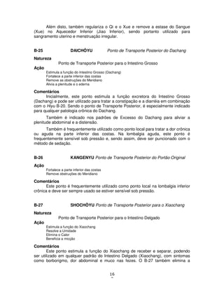 16
3
Além disto, também regulariza o Qi e o Xue e remove a estase do Sangue
(Xue) no Aquecedor Inferior (Jiao Inferior), sendo portanto utilizado para
sangramento uterino e menstruação irregular.
B-25 DAICHÔYU Ponto de Transporte Posterior do Dachang
Natureza
Ponto de Transporte Posterior para o Intestino Grosso
Ação
Estimula a função do Intestino Grosso (Dachang)
Fortalece a parte inferior das costas
Remove as obstruções do Meridiano
Alivia a plenitude e o edema
Comentários
Inicialmente, este ponto estimula a função excretora do Intestino Grosso
(Dachang) e pode ser utilizado para tratar a constipação e a diarréia em combinação
com o Hiyu B-20. Sendo o ponto de Transporte Posterior, é especialmente indicado
para qualquer patologia crônica do Dachang.
Também é indicado nos padrões de Excesso do Dachang para aliviar a
plenitude abdominal e a distensão.
Também é frequentemente utilizado como ponto local para tratar a dor crônica
ou aguda na parte inferior das costas. Na lombalgia aguda, este ponto é
frequentemente sensível sob pressão e, sendo assim, deve ser puncionado com o
método de sedação.
B-26 KANGENYU Ponto de Transporte Posterior do Portão Original
Ação
Fortalece a parte inferior das costas
Remove obstruções do Meridiano
Comentários
Este ponto é frequentemente utilizado como ponto local na lombalgia inferior
crônica e deve ser sempre usado se estiver sensível sob pressão.
B-27 SHOCHÔYU Ponto de Transporte Posterior para o Xiaochang
Natureza
Ponto de Transporte Posterior para o Intestino Delgado
Ação
Estimula a função do Xiaochang
Resolve a Umidade
Elimina o Calor
Beneficia a micção
Comentários
Este ponto estimula a função do Xiaochang de receber e separar, podendo
ser utilizado em qualquer padrão do Intestino Delgado (Xiaochang), com sintomas
como borborigmo, dor abdominal e muco nas fezes. O B-27 também elimina a
 