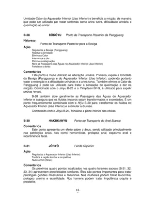 16
4
Umidade-Calor do Aquecedor Inferior (Jiao Inferior) e beneficia a micção, de maneira
que pode ser utilizado par tratar sintomas como urina turva, dificuldade urinária e
queimação ao urinar.
B-28 BÔKÔYU Ponto de Transporte Posterior da Pangguang
Natureza
Ponto de Transporte Posterior para a Bexiga
Ação
Regulariza a Bexiga (Pangguang)
Resolve a Umidade
Elimina o Calor
Interrompe a dor
Elimina a estagnação
Abre as Passagens das Águas no Aquecedor Inferior (Jiao Inferior)
Fortalece o dorso
Comentários
Este ponto é muito utilizado na alteração urinária. Primeiro, expele a Umidade
da Bexiga (Pangguang) e do Aquecedor Inferior (Jiao Inferior), podendo portanto
tratar a retenção e a dificuldade urinárias e a urina turva. Também elimina o Calor da
Pangguang e pode ser utilizado para tratar a sensação de queimação e dor na
micção. Combinado com o Jinyu B-23 e o Yinryôsen BP-9, é utilizado para expelir
pedras renais.
B-28 também abre geralmente as Passagens das Águas do Aquecedor
Inferior e assegura que os fluidos impuros sejam transformados e excretados. É um
ponto frequentemente combinado com o Hiyu B-20 para transformar os fluidos no
Aquecedor Inferior (Jiao Inferior) e estimular a diurese.
Combinado com o Jinyu B-23, fortalece a parte inferior das costas.
B-30 HAKUKANYU Ponto de Transporte do Anel Branco
Comentários
Este ponto apresenta um efeito sobre o ânus, sendo utilizado principalmente
nas patologias anais, tais como hemorróidas, prolapso anal, espasmo anal e
incontinência fecal.
B-31 JÔRYÔ Fenda Superior
Ação
Regulariza o Aquecedor Inferior (Jiao Inferior)
Tonifica a região lombar e os joelhos
Nutre o Rim (Shen)
Comentários
Os próximos quatro pontos localizados nos quatro forames sacrais (B-31, 32,
33, 34) apresentam propriedades similares. Eles são pontos importantes para tratar
patologias genitais masculinas e femininas. Nas mulheres podem tratar leucorréia,
prolapso uterino e esterilidade. Nos homens podem tratar impotência orquite e
prostatite.
 