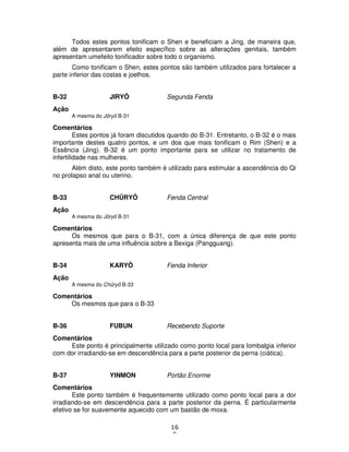 16
5
Todos estes pontos tonificam o Shen e beneficiam a Jing, de maneira que,
além de apresentarem efeito específico sobre as alterações genitais, também
apresentam umefeito tonificador sobre todo o organismo.
Como tonificam o Shen, estes pontos são também utilizados para fortalecer a
parte inferior das costas e joelhos.
B-32 JIRYÔ Segunda Fenda
Ação
A mesma do Jôryô B-31
Comentários
Estes pontos já foram discutidos quando do B-31. Entretanto, o B-32 é o mais
importante destes quatro pontos, e um dos que mais tonificam o Rim (Shen) e a
Essência (Jing). B-32 é um ponto importante para se utilizar no tratamento de
infertilidade nas mulheres.
Além disto, este ponto também é utilizado para estimular a ascendência do Qi
no prolapso anal ou uterino.
B-33 CHÛRYÔ Fenda Central
Ação
A mesma do Jôryô B-31
Comentários
Os mesmos que para o B-31, com a única diferença de que este ponto
apresenta mais de uma influência sobre a Bexiga (Pangguang).
B-34 KARYÔ Fenda Inferior
Ação
A mesma do Chûryô B-33
Comentários
Os mesmos que para o B-33
B-36 FUBUN Recebendo Suporte
Comentários
Este ponto é principalmente utilizado como ponto local para lombalgia inferior
com dor irradiando-se em descendência para a parte posterior da perna (ciática).
B-37 YINMON Portão Enorme
Comentários
Este ponto também é frequentemente utilizado como ponto local para a dor
irradiando-se em descendência para a parte posterior da perna. É particularmente
efetivo se for suavemente aquecido com um bastão de moxa.
 