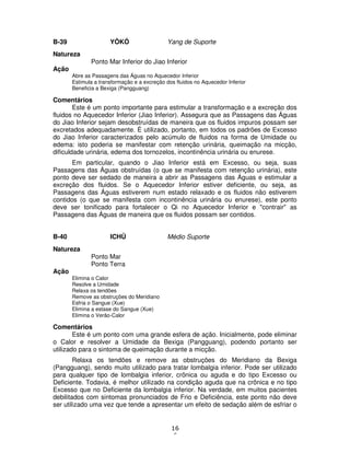 16
6
B-39 YÔKÔ Yang de Suporte
Natureza
Ponto Mar Inferior do Jiao Inferior
Ação
Abre as Passagens das Águas no Aquecedor Inferior
Estimula a transformação e a excreção dos fluidos no Aquecedor Inferior
Beneficia a Bexiga (Pangguang)
Comentários
Este é um ponto importante para estimular a transformação e a excreção dos
fluidos no Aquecedor Inferior (Jiao Inferior). Assegura que as Passagens das Águas
do Jiao Inferior sejam desobstruídas de maneira que os fluidos impuros possam ser
excretados adequadamente. É utilizado, portanto, em todos os padrões de Excesso
do Jiao Inferior caracterizados pelo acúmulo de fluidos na forma de Umidade ou
edema: isto poderia se manifestar com retenção urinária, queimação na micção,
dificuldade urinária, edema dos tornozelos, incontinência urinária ou enurese.
Em particular, quando o Jiao Inferior está em Excesso, ou seja, suas
Passagens das Águas obstruídas (o que se manifesta com retenção urinária), este
ponto deve ser sedado de maneira a abrir as Passagens das Águas e estimular a
excreção dos fluidos. Se o Aquecedor Inferior estiver deficiente, ou seja, as
Passagens das Águas estiverem num estado relaxado e os fluidos não estiverem
contidos (o que se manifesta com incontinência urinária ou enurese), este ponto
deve ser tonificado para fortalecer o Qi no Aquecedor Inferior e "contrair" as
Passagens das Águas de maneira que os fluidos possam ser contidos.
B-40 ICHÛ Médio Suporte
Natureza
Ponto Mar
Ponto Terra
Ação
Elimina o Calor
Resolve a Umidade
Relaxa os tendões
Remove as obstruções do Meridiano
Esfria o Sangue (Xue)
Elimina a estase do Sangue (Xue)
Elimina o Verão-Calor
Comentários
Este é um ponto com uma grande esfera de ação. Inicialmente, pode eliminar
o Calor e resolver a Umidade da Bexiga (Pangguang), podendo portanto ser
utilizado para o sintoma de queimação durante a micção.
Relaxa os tendões e remove as obstruções do Meridiano da Bexiga
(Pangguang), sendo muito utilizado para tratar lombalgia inferior. Pode ser utilizado
para qualquer tipo de lombalgia inferior, crônica ou aguda e do tipo Excesso ou
Deficiente. Todavia, é melhor utilizado na condição aguda que na crônica e no tipo
Excesso que no Deficiente da lombalgia inferior. Na verdade, em muitos pacientes
debilitados com sintomas pronunciados de Frio e Deficiência, este ponto não deve
ser utilizado uma vez que tende a apresentar um efeito de sedação além de esfriar o
 