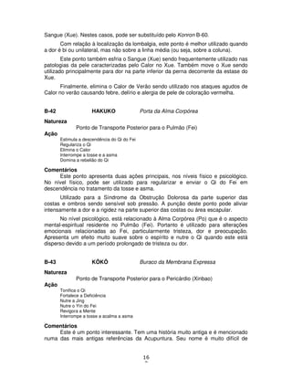 16
7
Sangue (Xue). Nestes casos, pode ser substituído pelo Konron B-60.
Com relação à localização da lombalgia, este ponto é melhor utilizado quando
a dor é bi ou unilateral, mas não sobre a linha média (ou seja, sobre a coluna).
Este ponto também esfria o Sangue (Xue) sendo frequentemente utilizado nas
patologias da pele caracterizadas pelo Calor no Xue. Também move o Xue sendo
utilizado principalmente para dor na parte inferior da perna decorrente da estase do
Xue.
Finalmente, elimina o Calor de Verão sendo utilizado nos ataques agudos de
Calor no verão causando febre, delírio e alergia de pele de coloração vermelha.
B-42 HAKUKO Porta da Alma Corpórea
Natureza
Ponto de Transporte Posterior para o Pulmão (Fei)
Ação
Estimula a descendência do Qi do Fei
Regulariza o Qi
Elimina o Calor
Interrompe a tosse e a asma
Domina a rebelião do Qi
Comentários
Este ponto apresenta duas ações principais, nos níveis físico e psicológico.
No nível físico, pode ser utilizado para regularizar e enviar o Qi do Fei em
descendência no tratamento da tosse e asma.
Utilizado para a Síndrome da Obstrução Dolorosa da parte superior das
costas e ombros sendo sensível sob pressão. A punção deste ponto pode aliviar
intensamente a dor e a rigidez na parte superior das costas ou área escapular.
No nível psicológico, está relacionado à Alma Corpórea (Po) que é o aspecto
mental-espiritual residente no Pulmão (Fei). Portanto é utilizado para alterações
emocionais relacionadas ao Fei, particularmente tristeza, dor e preocupação.
Apresenta um efeito muito suave sobre o espírito e nutre o Qi quando este está
disperso devido a um período prolongado de tristeza ou dor.
B-43 KÔKÔ Buraco da Membrana Expressa
Natureza
Ponto de Transporte Posterior para o Pericárdio (Xinbao)
Ação
Tonifica o Qi
Fortalece a Deficiência
Nutre a Jing
Nutre o Yin do Fei
Revigora a Mente
Interrompe a tosse a acalma a asma
Comentários
Este é um ponto interessante. Tem uma história muito antiga e é mencionado
numa das mais antigas referências da Acupuntura. Seu nome é muito difícil de
 