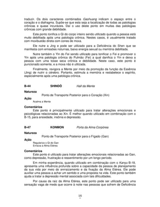 16
8
traduzir. Os dois caracteres combinados Gaohuang indicam o espaço entre o
coração e o diafragma. Supõe-se que esta seja a localização de todas as patologias
crônicas e quase incuráveis. Daí o uso deste ponto em muitas das patologias
crônicas com grande debilidade.
Este ponto tonifica o Qi do corpo inteiro sendo utilizado quando a pessoa está
muito debilitada após uma patologia crônica. Nestes casos, é usualmente tratado
com moxibustão direta com cones de moxa.
Ele nutre a Jing e pode ser utilizado para a Deficiência do Shen que se
manifesta com emissões noturnas, baixa energia sexual ou memória debilitada.
Nutre também o Yin do Fei sendo utilizado para tonificar o Fei e promover o
Yin após uma patologia crônica do Pulmão (Fei) a qual danifica o Yin e deixa a
pessoa com uma tosse seca crônica e debilidade. Neste caso, este ponto é
puncionado somente, e a moxa não é utilizada.
Finalmente, revigora a Mente por meio da promoção da função da Essência
(Jing) de nutrir o cérebro. Portanto, estimula a memória e restabelece o espírito,
especialmente após uma patologia crônica.
B-44 SHINDÔ Hall da Mente
Natureza
Ponto de Transporte Posterior para o Coração (Xin)
Ação
Acalma a Mente
Comentários
Este ponto é principalmente utilizado para tratar alterações emocionais e
psicológicas relacionadas ao Xin. É melhor quando utilizado em combinação com o
B-15, para ansiedade, insônia e depressão.
B-47 KONMON Porta da Alma Corpórea
Natureza
Ponto de Transporte Posterior para o Fígado (Gan)
Ação
Regulariza o Qi do Gan
Enraiza a Alma Etérea
Comentários
Este ponto é utilizado para tratar alterações emocionais relacionadas ao Gan,
como depressão, frustração e ressentimento por um longo período.
Em minha experiência, quando utilizado em combinação com o Kanyu B-18,
apresenta uma influência profunda sobre a capacidade da pessoa de planejamento
da sua vida por meio do enrraizamento e da fixação da Alma Etérea. Ele pode
auxiliar uma pessoa a achar um sentido e uma proposta na vida. Este ponto também
ajuda a tratar a depressão mental associada com tais dificuldades.
Por causa da raiz da Alma Etérea, este ponto pode ser utilizado para uma
sensação vaga de medo que ocorre à noite nas pessoas que sofrem de Deficiência
 