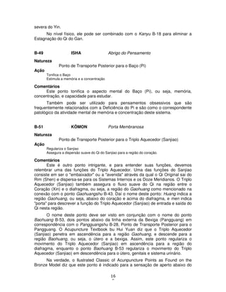 16
9
severa do Yin.
No nível físico, ele pode ser combinado com o Kanyu B-18 para eliminar a
Estagnação do Qi do Gan.
B-49 ISHA Abrigo do Pensamento
Natureza
Ponto de Transporte Posterior para o Baço (Pi)
Ação
Tonifica o Baço
Estimula a memória e a concentração
Comentários
Este ponto tonifica o aspecto mental do Baço (Pi), ou seja, memória,
concentração, e capacidade para estudar.
Também pode ser utilizado para pensamentos obsessivos que são
frequentemente relacionados com a Deficiência do Pi e são como o correspondente
patológico da atividade mental de memória e concentração deste sistema.
B-51 KÔMON Porta Membranosa
Natureza
Ponto de Transporte Posterior para o Triplo Aquecedor (Sanjiao)
Ação
Regulariza o Sanjiao
Assegura a dispersão suave do Qi do Sanjiao para a região do coração.
Comentários
Este é outro ponto intrigante, e para entender suas funções, devemos
relembrar uma das funções do Triplo Aquecedor. Uma das funções do Sanjiao
consiste em ser o "embaixador" ou a "avenida" através da qual o Qi Original sai do
Rim (Shen) e dispersa-se para os Sistemas Internos e os Doze Meridianos. O Triplo
Aquecedor (Sanjiao) também assegura o fluxo suave do Qi na região entre o
Coração (Xin) e o diafragma, ou seja, a região do Gaohuang como mencionado na
conexão com o ponto Gaohuangshu B-43. Daí o nome deste ponto: Huang indica a
região Gaohuang, ou seja, abaixo do coração e acima do diafragma, e men indica
"porta" para descrever a função do Triplo Aquecedor (Sanjiao) de entrada e saída do
Qi nesta região.
O nome deste ponto deve ser visto em conjunção com o nome do ponto
Baohuang B-53, dois pontos abaixo da linha externa da Bexiga (Pangguang) em
correspondência com o Pangguangshu B-28, Ponto de Transporte Posterior para o
Pangguang. O Acupuncture Textbook bu Hui Yuan diz que o Triplo Aquecedor
(Sanjiao) penetra em ascendência para a região Gaohuang, e descende para a
região Baohuang, ou seja, o útero e a bexiga. Assim, este ponto regulariza o
movimento do Triplo Aquecedor (Sanjiao) em ascendência para a região do
diafragma, enquanto o ponto Baohuang B-53 regulariza o movimento do Triplo
Aquecedor (Sanjiao) em descendência para o útero, genitais e sistema urinário.
Na verdade, o Ilustrated Classic of Acunpuncture Points as Found on the
Bronze Model diz que este ponto é indicado para a sensação de aperto abaixo do
 