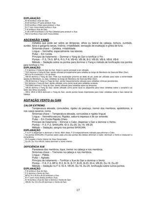 17
EXPLANAÇÃO
_ B-18 tonifica o Xue do Gan.
_ B-20 tonifica o Pi para produzir Xue.
_ B-23 tonifica o Shen para produzir o Xue.
_ B-17 com moxa direta tonifica o Xue.
_ F-8 tonifica o Xue do Gan.
_ E-36 e BP-6 tonificam o Qi Pós-Celestial para produzir o Xue.
_ Ren-4 tonifica o Xue (com moxa direta).
ASCENSÃO YANG
Cefaléia que pode ser sobre as têmporas, olhos ou lateral da cabeça, tontura, zumbido,
surdez, boca e garganta secas, insônia, irritabilidade, sensação de exaltação e gritos de fúria.
Sintomas-chave -- Cefaléia, irritabilidade.
Língua -- Vermelha, especialmente nas laterais.
Pulso -- Em Corda.
Princípio de tratamento -- Dominar o Yang do Gan e tonificar o Yin.
Pontos -- F-3, TA-5, BP-6, R-3, F-8, VB-43, VB-38, B-2, VB-20, VB-9, VB-8, VB-6
Método -- Sedação sobre os pontos para dominar o Yang e método de tonificação nos pontos
para tonificar o Yin.
EXPLANAÇÃO
_ F-3 domina o Yang do Gan do Gan. Este é o ponto principal a ser utilizado.
_ TA-5 domina o Yang do Gan, sendo utilizado principalmente para cefaléia ao longo do Meridiano da Vesícula Biliar (Dan).
_ BP-6 e R-3 tonificam o Yin do Shen.
_ VB-43 domina o Yang do Gan. Pela sua localização próxima ao dedo do pé, pode ser utilizado para tratar a extremidade
oposta do Meridiano, ou seja, cefaléias ao longo do Meridiano da Vesícula Biliar (Dan).
_ VB-38 domina o Yang e o Fogo do Gan, sendo frequentemente utilizado para cefaléias crônicas persistentes.
_ B-2 domina o Yang do Gan, sendo utilizado como ponto local para cefaléias oculares.
_ TAIYANG domina o Yang do Gan, sendo utilizado para cefaléias sobre as têmporas.
_ VB-20 domina o Yang do Gan, sendo utilizado como ponto local ou adjacente para tratar cefaléias sobre o occipital e ao
redor dos olhos (oculares).
_ VB-9, VB-8 e VB-6 dominam o Yang do Gan, sendo pontos locais importantes para tratar cefaléias sobre a face lateral da
cabeça.
AGITAÇÃO VENTO do GAN
CALOR EXTREMO
Temperatura elevada, convulsões, rigidez do pescoço, tremor dos membros, epistótonos, e
nos casos severos, coma.
Sintomas-chave -- Temperatura elevada, convulsões e rigidez lingual.
Língua -- Vermelho-escura, Rigidez, saburra espessa e de cor amarela.
Pulso -- Em Corda-Rápido-Cheio.
Princípio de tratamento -- Eliminar o Calor, dispersar o Gan e dominar o Vento.
Pontos -- F-3, F-2, SHIXUAN, ID-3, Du-20, Du-16, VB-20
Método -- Sedação, sangria nos pontos SHIXUAN.
EXPLANAÇÃO
_ F-3 e F-2 dispersam e dominam o Vento. Além disso, F-2 é especialmente indicado para eliminar o Calor.
_ Os pontos SHIXUAN (10 pontos sobre cada uma das pontas dos dedos) eliminam o Calor, dominam o Vento e restauram a
consciência.
_ ID-3 expele o Vento Interior do Vaso Governador.
_ Du-20, Du-16 e VB-20, todos dominam o Vento Interior.
DEFICIÊNCIA XUE
Parestesia dos membros, tique, tremor na cabeça e nos membros.
Sintomas-chave -- Tremores na cabeça e nos membros.
Língua -- Pálida.
Pulso -- Agitado.
Princípio de tratamento -- Tonificar o Xue do Gan e dominar o Vento.
Pontos -- F-8, F-3, BP-6, R-3, B-18, B-17, B-20, B-23, IG-4, VB-20, Du-16, Du-20
Método -- Sedação no F-3, IG-4, VB-20, Du-16, Du-20, tonificação sobre outros pontos.
EXPLANAÇÃO
_ F-8 tonifica o Xue do Gan.
_ F-3 domina o Vento do Gan.
_ BP-6, R-3, B-20 e B-23 tonificam o Xue.
_ B-17 (com moxa direta) tonifica o Xue.
_ B-18 tonifica o Xue do Gan e domina o Vento do Gan.
_ VB-20, Du-16 e Du-20 dominam o Vento do Gan.
 