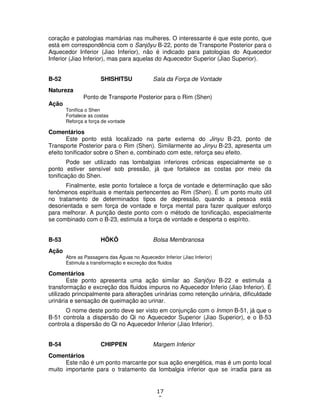17
0
coração e patologias mamárias nas mulheres. O interessante é que este ponto, que
está em correspondência com o Sanjôyu B-22, ponto de Transporte Posterior para o
Aquecedor Inferior (Jiao Inferior), não é indicado para patologias do Aquecedor
Inferior (Jiao Inferior), mas para aquelas do Aquecedor Superior (Jiao Superior).
B-52 SHISHITSU Sala da Força de Vontade
Natureza
Ponto de Transporte Posterior para o Rim (Shen)
Ação
Tonifica o Shen
Fortalece as costas
Reforça a força de vontade
Comentários
Este ponto está localizado na parte externa do Jinyu B-23, ponto de
Transporte Posterior para o Rim (Shen). Similarmente ao Jinyu B-23, apresenta um
efeito tonificador sobre o Shen e, combinado com este, reforça seu efeito.
Pode ser utilizado nas lombalgias inferiores crônicas especialmente se o
ponto estiver sensível sob pressão, já que fortalece as costas por meio da
tonificação do Shen.
Finalmente, este ponto fortalece a força de vontade e determinação que são
fenômenos espirituais e mentais pertencentes ao Rim (Shen). É um ponto muito útil
no tratamento de determinados tipos de depressão, quando a pessoa está
desorientada e sem força de vontade e força mental para fazer qualquer esforço
para melhorar. A punção deste ponto com o método de tonificação, especialmente
se combinado com o B-23, estimula a força de vontade e desperta o espírito.
B-53 HÔKÔ Bolsa Membranosa
Ação
Abre as Passagens das Águas no Aquecedor Inferior (Jiao Inferior)
Estimula a transformação e excreção dos fluidos
Comentários
Este ponto apresenta uma ação similar ao Sanjôyu B-22 e estimula a
transformação e excreção dos fluidos impuros no Aquecedor Inferio (Jiao Inferior). É
utilizado principalmente para alterações urinárias como retenção urinária, dificuldade
urinária e sensação de queimação ao urinar.
O nome deste ponto deve ser visto em conjunção com o Inmon B-51, já que o
B-51 controla a dispersão do Qi no Aquecedor Superior (Jiao Superior), e o B-53
controla a dispersão do Qi no Aquecedor Inferior (Jiao Inferior).
B-54 CHIPPEN Margem Inferior
Comentários
Este não é um ponto marcante por sua ação energética, mas é um ponto local
muito importante para o tratamento da lombalgia inferior que se irradia para as
 