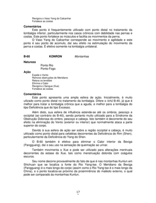 17
2
Revigora o Vaso Yang do Calcanhar
Fortalece as costas
Comentários
Este ponto é frequentemente utilizado com ponto distal no tratamento da
lombalgia inferior, particularmente nos casos crônicos com debilidade nas pernas e
costas. Este ponto fortalece os músculos e facilita os movimentos da perna.
O Vaso Yang do Calcanhar corresponde ao movimento e agilidade e este
ponto é seu ponto de acúmulo, daí seu efeito na estimulação do movimento da
perna e costas. É efetivo somente na lombalgia unilateral.
B-60 KONRON Montanhas
Natureza
Ponto Rio
Ponto Fogo
Ação
Expele o Vento
Remove obstruções do Meridiano
Relaxa os tendões
Elimina o Calor
Revigora o Sangue (Xue)
Fortalece as costas
Comentários
Este ponto apresenta uma ampla esfera de ação. Inicialmente, é muito
uilizado como ponto distal no tratamento da lombalgia. Difere o Ichû B-40, já que é
melhor para tratar a lombalgia crônica que a aguda, e melhor para a lombalgia do
tipo Deficiência que do tipo Excesso.
Além disto, sua esfera de influência estende-se até os ombros, pescoço e
occipital (ao contrário do B-40), sendo portanto muito utilizado para a Síndrome da
Obstrução Dolorosa do ombro, pescoço e cabeça. Isto também é decorrente do seu
efeito na eliminação do Vento (exterior ou interior) que normalmente ataca a parte
superior do corpo.
Devido à sua esfera de ação ser sobre a região occipital e cabeça, é muito
utilizado como ponto distal para cefaléias decorrentes da Deficiência do Rim (Shen),
particularmente da Deficiência do Yang do Shen.
O B-60 também é efetivo para eliminar o Calor interior da Bexiga
(Pangguang), daí o seu uso na sensação de queimação ao urinar.
Também movimenta o Xue e pode ser utilizado para alterações mentruais
decorrentes da estase do Xue, tais como menstruação dolorida com coágulos
escuros.
Seu nome decorre provavelmente do fato de que é nas montanhas Kunlun em
Shichuan que se localiza a fonte do Rio Yang-tse. O Meridiano da Bexiga
(Pangguang) é o mais longo do corpo (assim como o Rio Yang-tse é o mais longo da
China), e o ponto localiza-se próximo da proeminência do maléolo externo, o qual
pode ser comparado às montanhas Kunlun.
 