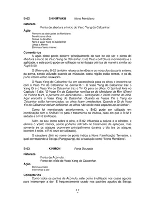17
3
B-62 SHINMYAKU Nono Meridiano
Natureza
Ponto de abertura e início do Vaso Yang do Calcanhar
Ação
Remove as obstruções do Meridiano
Beneficia os olhos
Relaxa os tendões
Abre o Vaso Yang do Calcanhar
Limpa a Mente
Elimina o Vento interior
Comentários
A ação deste ponto decorre principalmente do fato de ele ser o ponto de
abertura e início do Vaso Yang do Calcanhar. Este Vaso controla os movimentos e a
agilidade, e este ponto pode ser utilizado na lombalgia crônica de maneira similar ao
Fuyô B-59.
O Shinmyaku B-62 também relaxa os tendões e os músculos da parte externa
da perna, sendo utilizado quando os músculos desta região estão tensos, e os da
parte interna estão relaxados.
O Vaso Yang do Calcanhar flui em ascendência para os olhos e encontra-se
com o Vaso Yin do Calcanhar no Seimei B-1. O Vaso Yang do Calcanhar traz o
Yang Qi e o Vaso Yin do Calcanhar traz o Yin Qi para os olhos. O Spiritual Axis no
Capítulo 17 diz: "O Vaso Yin do Calcanhar ramifica-se do Meridiano do Rim (Shen)
no Yûmon R-21, e percorre em ascendência... alcançando o canto interno do olho.
Aqui encontra o Vaso Yang do Calcanhar. Quando os Vasos Yin e Yang do
Calcanhar estão harmonizados, os olhos ficam umedecidos. Quando o Qi do Vaso
Yin do Calcanhar estiver deficiente, os olhos não serão mais capazes de se fechar".
Como foi mencionado anteriormente, o B-62 pode ser utilizado em
combinação com o Shôkai R-6 para o tratamento da insônia, caso em que o B-62 é
sedado e o R-6 tonificado.
Além do seu efeito sobre o olho, o B-62 influencia a coluna e o cérebro, e
elimina o Vento interior, sendo portanto utilizado no tratamento da epilepsia, mas
somente se os ataques ocorrerem principalmente durante o dia (se os ataques
ocorrem à noite, o R-6 deve ser utilizado).
O caractere Shin no nome do ponto indica a Nona Ramificação Terrestre, a
qual corresponde à Bexiga (Pangguang), daí a tradução como "Nono Meridiano".
B-63 KINMON Porta Dourada
Natureza
Ponto de Acúmulo
Ponto de Início do Vaso Yang do Calcanhar
Ação
Elimina o Calor
Interrompe a dor
Comentários
Como todos os pontos de Acúmulo, este ponto é utilizado nos casos agudos
para interromper a dor. É frequentemente usado nos padrões agudos da Bexiga
 