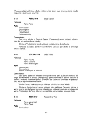 17
4
(Pangguang) para eliminar o Calor e interrromper a dor, para sintomas como micção
frequente e queimação ao urinar.
B-64 KEIKOTSU Osso Capital
Natureza
Ponto Fonte
Ação
Elimina o Calor
Elimina o Vento
Acalma a Mente
Limpa o cérebro
Fortalece as costas
Comentários
Este ponto elimina o Calor da Bexiga (Pangguang) sendo portanto utilizado
para dor em queimação na micção.
Elimina o Vento interior sendo utilizado no tratamento da epilepsia.
Fortalece as costas sendo frequentemente utilizado para tratar a lombalgia
inferior crônica.
B-65 SOKUKOTSU Osso Atado
Natureza
Ponto Riacho
Ponto Madeira
Ponto de Sedação
Ação
Elimina o Calor
Elimina o Vento
Remove as obstruções do Meridiano
Comentários
Este ponto pode ser utilizado como ponto distal para qualquer alteração ao
longo do Meridiano da Bexiga (Pangguang), particularmente se estiver afetando a
cabeça. Portanto é utilizado para a Síndrome da Obstrução Dolorosa do pescoço,
para a qual é particularmente efetivo.
Elimina o Calor da Pangguang e pode ser utilizado na cistite aguda.
Elimina o Vento interior sendo utilizado para epilepsia. Também elimina o
Vento exterior sendo frequentemente utilizado nos estágios iniciais de um ataque de
Vento-Frio (estágio do Yang Máximo) com cefaléia pronunciada e pescoço rígido.
B-66 TSÛKOKU Passando o Vale
Natureza
Ponto Manancial
Ponto Água
Ação
Elimina o Calor
 