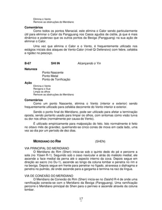 17
5
Elimina o Vento
Remove as obstruções do Meridiano
Comentários
Como todos os pontos Manacial, este elimina o Calor sendo particularmente
útil para eliminar o Calor da Pangguang nos Casos agudos de cistite, já que é mais
dinâmico e poderoso que os outros pontos da Bexiga (Pangguang) na sua ação de
eliminar o Calor.
Uma vez que elimina o Calor e o Vento, é frequentemente utilizado nos
estágios iniciais dos ataques de Vento-Calor (nível Qi Defensivo) com febre, cefaléia
e rigidez no pescoço.
B-67 SHI IN Alcançando o Yin
Natureza
Ponto Nascente
Ponto Metal
Ponto de Tonificação
Ação
Elimina o Vento
Revigora o Xue
Limpa os olhos
Remove as obstruções do Meridiano
Comentários
Como um ponto Nascente, elimina o Vento (interior e exterior) sendo
frequentemente utilizado para cefaléia decorrente do Vento interior e exterior.
Sendo o ponto final do Meridiano, pode ser utilizado para afetar a terminação
oposta, sendo portanto usado para limpar os olhos, com sintomas como visão turva
ou dor nos olhos (normalmente por causa do Vento).
É utilizado empiricamente para malposição do feto. Isto normalmente é feito
no oitavo mês de gravidez, queimando-se cinco cones de moxa em cada lado, uma
vez ao dia por um período de dez dias.
MERIDIANO DO RIM (SHEN)
VIA PRINCIPAL DO MERIDIANO
O Meridiano do Rim (Shen) inicia-se sob o quinto dedo do pé e percorre a
sola (no Yûsen R-1). Seguindo sob o osso navicular e atrás do maléolo medial, ele
ascende a face medial da perna até o aspecto interno da coxa. Depois segue em
direção ao sacro (no Du-1), ascende ao longo da coluna lombar e penetra no rim e
na bexiga. Depois segue em frente para penetrar no fígado, atravessa o diafragma e
penetra no pulmão, de onde ascende para a garganta e termina na raiz da língua.
VIA DE CONEXÃO DO MERIDIANO
O Meridiano de Conexão do Rim (Shen) inicia-se no Daishô R-4 de onde uma
ramificação conecta-se com o Meridiano da Bexiga (Pangguang). Uma ramificação
percorre o Meridiano principal do Shen para o períneo e ascende através da coluna
lombar.
 