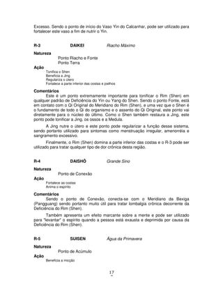 17
7
Excesso. Sendo o ponto de início do Vaso Yin do Calcanhar, pode ser utilizado para
fortalecer este vaso a fim de nutrir o Yin.
R-3 DAIKEI Riacho Máximo
Natureza
Ponto Riacho e Fonte
Ponto Terra
Ação
Tonifica o Shen
Beneficia a Jing
Regulariza o útero
Fortalece a parte inferior das costas e joelhos
Comentários
Este é um ponto extremamente importante para tonificar o Rim (Shen) em
qualquer padrão de Deficiência do Yin ou Yang do Shen. Sendo o ponto Fonte, está
em contato com o Qi Original do Meridiano do Rim (Shen), e uma vez que o Shen é
o fundamento de todo o Qi do organismo e o assento do Qi Original, este ponto vai
diretamente para o núcleo do último. Como o Shen também restaura a Jing, este
ponto pode tonificar a Jing, os ossos e a Medula.
A Jing nutre o útero e este ponto pode regularizar a função desse sistema,
sendo portanto utilizado para sintomas como menstruação irregular, amenorréia e
sangramento excessivo.
Finalmente, o Rim (Shen) domina a parte inferior das costas e o R-3 pode ser
utilizado para tratar qualquer tipo de dor crônica desta região.
R-4 DAISHÔ Grande Sino
Natureza
Ponto de Conexão
Ação
Fortalece as costas
Anima o espírito
Comentários
Sendo o ponto de Conexão, conecta-se com o Meridiano da Bexiga
(Pangguang) sendo portanto muito útil para tratar lombalgia crônica decorrente da
Deficiência do Rim (Shen).
Também apresenta um efeito marcante sobre a mente e pode ser utilizado
para "levantar" o espírito quando a pessoa está exausta e deprimida por causa da
Deficiência do Rim (Shen).
R-5 SUISEN Água da Primavera
Natureza
Ponto de Acúmulo
Ação
Beneficia a micção
 