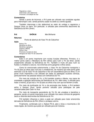 17
8
Regulariza o útero
Interrompe a dor abdominal
Promove a circulação do Xue
Comentários
Sendo o ponto de Acúmulo, o R-5 pode ser utilizado nas condições agudas
para interromper a dor, sendo portanto usado na cistite ou uretrite agudas.
Também interrompe a dor abdominal ao redor do umbigo e regulariza o
Sangue (Xue) no útero. Em particular, é utilizado para amenorréia decorrente da
Deficiência do Rim (Shen).
R-6 SHÔKAI Mar Brilhante
Natureza
Ponto de abertura do Vaso Yin do Calcanhar
Ação
Nutre o Yin
Beneficia os olhos
Beneficia a garganta
Acalma a Mente
Esfria o Xue
Promove a função do útero
Revigora do Vaso Yin do Calcanhar
Comentários
Este é um ponto importante com muitas funções diferentes. Primeiro, é o
melhor ponto sobre o Meridiano do Rim (Shen) para nutrir o Yin do Shen, sendo
amplamente utilizado na Deficiência do Yin. Também é muito útil para nutrir os
fluidos e umedecer a secura, nos sintomas como garganta e olhos secos.
Como foi mencionado anteriormente, o Vaso Yin do Calcanhar transporta o
Yin Qi para os olhos para nutrí-los e umedecê-los, de maneira que este ponto pode
estimular o Qi do Vaso Yin do Calcanhar e fluir em ascendência para os olhos. É um
ponto muito importante a ser utilizado em todas as patologias oculares crônicas,
particularmente nas pessoas idosas com Deficiência do Yin.
Por meio da nutrição do Yin, o R-6 também acalma a Mente, nos casos de
ansiedade e agitação decorrentes da Deficiência do Yin. Além disto, é utilizado para
tratar a insônia, já que traz o Yin Qi para os olhos e faz com que se fechem à noite.
Por meio da tonificação do Yin e da promoção dos fluidos, o R-6 também
esfria o Sangue (Xue), sendo portanto utilizado para patologias de pele
caracterizadas pelo Calor no Xue.
Por meio do transporte ascendente do Yin Qi, ele umedece e beneficia a
garganta, sendo um ponto importante a ser utilizado nos casos crônicos de garganta
seca ou dolorida decorrentes da Deficiência do Yin.
R-6 também influencia o útero e pode ser utilizado para tratar amenorréia
derivada de Deficiência do Rim (Shen) e prolapso uterino.
Finalmente, combinado com o Naikan PC-6, abre o tórax e movimenta o Qi
nesta região, de maneira que pode ser utilizado para dor torácica.
 