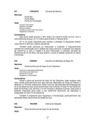 17
9
R-7 FUKURYÛ Corrente de Retorno
Natureza
Ponto Rio
Ponto Metal
Ponto de Tonificação
Ação
Tonifica o Rim (Shen)
Resolve a Umidade
Elimina o edema
Fortalece a parte inferior das costas
Regulariza a sudorese
Comentários
Este ponto pode tonificar o Rim (Shen) de maneira similar ao R-3, com a
única diferença de que o R-7 é melhor para tonificar o Yang do Shen.
R-7 é um ponto importante para resolver a Umidade no Aquecedor Inferior
(Jiao Inferior) e eliminar o edema nas pernas.
Também pode promover ou interromper a sudorese: é frequentemente
utilizado em combinação com o Gôkoku IG-4 para provocar a sudorese nos ataques
de Vento-Frio, e com o Yingeki C-6 para interromper a sudorese derivada da
Deficiência do Yin do Shen. No caso anterior, o ponto é sedado, enquanto no último
é tonificado.
R-8 KÔSHIN Encontro do Meridiano do Baço (Pi)
Natureza
Ponto de Acúmulo do Vaso Yin do Calcanhar
Ação
Remove as obstruções do Meridiano
Interrompe a dor abdominal
Remove os tumores
Regulariza a menstruação
Comentários
Sendo o ponto de Acúmulo do Vaso Yin do Calcanhar, pode revigorar este
vaso, sendo particularmente bom para eliminar obstruções ao longo do mesmo e
dissolver os "tumores" abdominais. Estes "tumores" são derivados da Estagnação do
Qi ou da estase de Xue, sendo encontrados nas mulheres. O Vaso Yin do Calcanhar
pode movimentar o Qi, eliminar o Yin em excesso e dissolver tumores. Este ponto é
portanto importante para tratar a dor abdominal decorrente da obstrução e
estagnação no Vaso Yin do Calcanhar.
Também é importante para regularizar a menstruação, particularmente nas
alterações desta, decorrentes da estase do Xue.
R-9 TIKUHIN Edifício do Hóspede
Natureza
Ponto de Acúmulo do Vaso Yin de Conexão
Ação
 