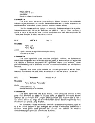 18
0
Acalma a Mente
Tonifica o Yin do Shen
Abre o tórax
Regulariza o Vaso Yin de Conexão
Comentários
Este é um ponto excelente para acalmar a Mente nos casos de ansiedade
intensa e agitação mental decorrentes da Deficiência do Yin do Shen. Apresenta um
efeito calmante profundo e tonifica o Yin do Shen ao mesmo tempo.
Também relaxa qualquer tensão ou sensação de opressão sentida no tórax,
frequentemente com palpitação. Pelo fato de tonificar o Yin do Shen, acalmar a
mente e tratar a palpitação, este ponto é particularmente indicado no padrão do
"Coração e Rim (Xin & Shen) não harmonizados".
R-10 INKOKU Vale Yin
Natureza
Ponto Mar
Ponto Água
Ação
Expele a Umidade do Aquecedor Inferior (Jiao Inferior)
Tonifica o Yin do Shen
Comentários
Este ponto apresenta duas utilidades principais. Primeiro, em combinação
com outros dois pontos Mar do Yin ao redor do joelho, o Yinryôsen BP-9 e Kyokusen
F-8, resolve a Umidade decorrente do Aquecedor Inferior (Jiao Inferior), sendo
portanto utilizado para os sintomas urinários tais como dificuldade, dor e frequência
urinárias.
Segundo, este ponto pode também ser utilizado para nutrir o Yin do Shen,
mas não é tão efetivo sob este ponto de vista com o Shôkai R-6 ou o Tikuhin R-9.
R-13 KIKETSU Buraco do Qi
Natureza
Ponto do Vaso Penetrador
Ação
Tonifica o Shen e a Jing
Remove as obstruções do Meridiano
Comentários
Este ponto apresenta uma dupla função, sendo uma para tonificar e outra
para sedar. Primeiro, ele pode ser utilizado como um poderoso tonificante do Rim
(Shen) e da Essência do Rim (Jing do Shen) (também está nivelado com o Ren-4
que tonifica o Shen e a Jing). Isto é devido também ao fato de ser um ponto do Vaso
Penetrador que circula a Jing do Shen.
Por outro lado, o Vaso Penetrador também é o responsável pela circulação do
Qi e do Xue no abdome e pela remoção de tumores e obstruções abdominais e
torácicos. Este ponto pode portanto ser utilizado nos padrões de Excesso
caracterizados pela plenitude abdominal e "tumores".
 