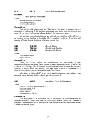 18
1
R-16 KÔYU Ponto do Transporte Vital
Natureza
Ponto do Vaso Penetrador
Ação
Remove obstruções do Meridiano
Tonifica o Rim (Shen)
Beneficia o Coração (Xin)
Comentários
Este ponto está relacionado ao "Gaohuang", ou seja, o espaço entre o
coração e o diafragma. O Qi do Shen atravessa este ponto para conectar-se em
ascendência com o diafragma e o Coração (Xin), daí o nome do ponto.
Isto significa que este ponto pode ser utilizado para tonificar o Rim (Shen), e
ao mesmo tempo, tonificar o Coração (Xin) e acalmar a Mente. É portanto útil
quando o Yin do Shen é deficiente e falha ao nutrir o Xin.
R-23 SHINPÛ Selo da Mente
R-24 REIKYO Cemitério do Espírito
R-25 SHINZÔ Armazém da Mente
Ação
Tonifica o Rim (Shen)
Acalma a Mente
Comentários
Estes três pontos podem ser considerados em combinação já que
apresentam funções similares. Seus nomes também relacionam-se ao "Espírito" ou
à "Mente" e o Coração (Xin). Estes três pontos estão próximos ao coração, e podem
acalmar a Mente. Eles são portanto utilizados para acalmar a ansiedade e a
agitação mental decorrentes da Deficiência do Rim (Shen).
Além disto, o Shinzô R-25 é um ponto local importante a ser utilizado nos
casos de asma derivada do Rim (Shen) que não recebe o Qi.
R-27 YUFU Mansão do Ponto de Transporte
Ação
Estimula a função do Shen de receber o Qi
Domina a rebelião do Qi
Interrompe a tosse
Acalma a asma
Resolve a Fleuma (Tanyin)
Comentários
Este é um ponto local importante para o tratamento da asma decorrente da
Deficiência do Rim (Shen). Por meio da estimulação do Rim (Shen) para receber e
manter o Qi em descendência, ele domina a ascendência do Qi e assim interrompe
a tosse e acalma a asma.
 