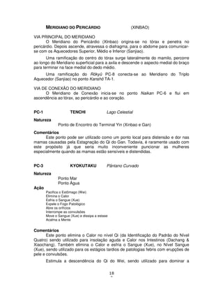 18
2
MERIDIANO DO PERICÁRDIO (XINBAO)
VIA PRINCIPAL DO MERIDIANO
O Meridiano do Pericárdio (XInbao) origina-se no tórax e penetra no
pericárdio. Depois ascende, atravessa o diafragma, para o abdome para comunicar-
se com os Aquecedores Superior, Médio e Inferior (Sanjiao).
Uma ramificação do centro do tórax surge lateralmente do mamilo, percorre
ao longo do Meridiano superficial para a axila e descende o aspecto medial do braço
para terminar na face medial do dedo médio.
Uma ramificação do Rôkyû PC-8 conecta-se ao Meridiano do Triplo
Aquecedor (Sanjiao) no ponto Kanshô TA-1.
VIA DE CONEXÃO DO MERIDIANO
O Meridiano de Conexão inicia-se no ponto Naikan PC-6 e flui em
ascendência ao tórax, ao pericárdio e ao coração.
PC-1 TENCHI Lago Celestial
Natureza
Ponto de Encontro do Terminal Yin (Xinbao e Gan)
Comentários
Este ponto pode ser utilizado como um ponto local para distensão e dor nas
mamas causadas pela Estagnação do Qi do Gan. Todavia, é raramente usado com
este propósito já que seria muito inconveniente puncionar as mulheres
especialmente quando as mamas estão sensíveis e distendidas.
PC-3 KYOKUTAKU Pântano Curvado
Natureza
Ponto Mar
Ponto Água
Ação
Pacifica o Estômago (Wei)
Elimina o Calor
Esfria o Sangue (Xue)
Expele o Fogo Patológico
Abre os orifícios
Interrompe as convulsões
Move o Sangue (Xue) e dissipa a estase
Acalma a Mente
Comentários
Este ponto elimina o Calor no nível Qi (da Identificação do Padrão do Nível
Quatro) sendo utilizado para insolação aguda e Calor nos Intestinos (Dachang &
Xiaochang). Também elimina o Calor e esfria o Sangue (Xue), no Nível Sangue
(Xue), sendo utilizado para os estágios tardios de patologias febris com erupções de
pele e convulsões.
Estimula a descendência do Qi do Wei, sendo utilizado para dominar a
 