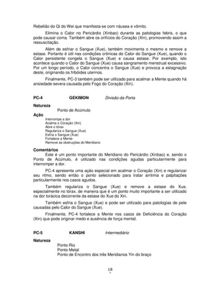 18
3
Rebelião do Qi do Wei que manifesta-se com náusea e vômito.
Elimina o Calor no Pericárdio (Xinbao) durante as patologias febris, o que
pode causar coma. Também abre os orifícios do Coração (Xin), promovendo assim a
ressuscitação.
Além de esfriar o Sangue (Xue), também movimenta o mesmo e remove a
estase. Portanto é útil nas condições crônicas do Calor do Sangue (Xue), quando o
Calor persistente congela o Sangue (Xue) e causa estase. Por exemplo, isto
acontece quando o Calor do Sangue (Xue) causa sangramento menstrual excessivo.
Por um longo período, o Calor concentra o Sangue (Xue) e provoca a estagnação
deste, originando os fribóides uterinos.
Finalmente, PC-3 também pode ser utilizado para acalmar a Mente quando há
ansiedade severa causada pelo Fogo do Coração (Xin).
PC-4 GEKIMON Divisão da Porta
Natureza
Ponto de Acúmulo
Ação
Interrompe a dor
Acalma o Coração (Xin)
Abre o tórax
Regulariza o Sangue (Xue)
Esfria o Sangue (Xue)
Fortalece a Mente
Remove as obstruções do Meridiano
Comentários
Este é um ponto importante do Meridiano do Pericárdio (Xinbao) e, sendo o
Ponto de Acúmulo, é utilizado nas condições agudas particularmente para
interromper a dor.
PC-4 apresenta uma ação especial em acalmar o Coração (Xin) e regularizar
seu ritmo, sendo então o ponto selecionado para tratar arritmia e palpitações
particularmente nos casos agudos.
Também regulariza o Sangue (Xue) e remove a estase do Xue,
especialmente no tórax, de maneira que é um ponto muito importante a ser utilizado
na dor torácica decorrente da estase do Xue do Xin.
Também esfria o Sangue (Xue) e pode ser utilizado para patologias de pele
causadas pelo Calor do Sangue (Xue).
Finalmente, PC-4 fortalece a Mente nos casos de Deficiência do Coração
(Xin) que pode originar medo e ausência de força mental.
PC-5 KANSHI Intermediário
Natureza
Ponto Rio
Ponto Metal
Ponto de Encontro dos três Meridianos Yin do braço
 