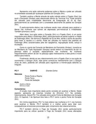 18
5
Apresenta uma ação calmante poderosa sobre a Mente e pode ser utilizado
na ansiedade causada por quaisquer padrões do Coração (Xin).
Também acalma a Mente através da ação indireta sobre o Fígado (Gan) [ao
qual o Pericárdio (Xinbao) está relacionado dentro do Terminal Yin]. Pode portanto
ser utilizado para irritabilidade decorrente da Estagnação do Qi do Gan,
particularmente se combinado com a ansiedade decorrente do padrão do Coração
(Xin).
É particularmente efetivo nas mulheres sendo mais utilizado para acalmar a
Mente nas mulheres que sofrem de depressão pré-menstrual e irritabilidade.
Também promove o sono.
Além disso, sua ação sobre o Coração (Xin) e o Fígado (Gan), é um ponto
importante para afetar o Estômago (Wei), particularmente as partes superior e média
do Estômago (Wei). Ele domina a Rebelião do Qi do Wei, sendo o ponto de escolha
para tratar a náusea e o vômito. Pode ser utilizado na maioria dos padrões do
Estômago (Wei) caracterizados pela dor epigástrica, regurgitação ácida, soluço e
eructação.
Como é o ponto de Conexão do Meridiano do Pericárdio (Xinbao), conecta-se
ao Meridiano do Triplo Aquecedor (Sanjiao) sendo efetivo no tratamento da dor no
pescoço sobre o occipital, especialmente nas mulheres. As mulheres
frequentemente sofrem de dor no pescoço após histerectomia e este ponto é muito
efetivo para tratá-la.
Finalmente, devido ao seu relacionamento com o Fígado (Gan) e sua ação de
movimentar o Sangue (Xue), este ponto conecta-se indiretamente com o Sangue
(Xue) do útero, podendo ser utilizado para regularizar a menstruação dolorida ou
irregular.
PC-7 DAIRYÔ Grande Colina
Natureza
Ponto Fonte e Riacho
Ponto Terra
Ponto de Sedação
Ação
Acalma a Mente
Elimina o Calor
Comentários
A função mais importante deste ponto consiste em acalmar a Mente. Neste
aspecto, apresenta as mesmas funções do Shinmon C-7. Na verdade,
historicamente, Dairyô PC-7 foi utilizado como ponto Fonte do Meridiano do Coração
(Xin). O Capítulo 1 do Spiritual Axis lista o PC-7 como o ponto Fonte do Coração
(Xin).
Em minha experiência, PC-7 é mais efetivo nas mulheres e C-7, nos homens
para acalmar a Mente. PC-7 também é o melhor ponto para lidar com
consequências emocionais provocadas pelo rompimento dos relacionamentos.
PC-7 também elimina o Fogo do Coração (Xin) sendo particularmente
importante para se utilizar quando o Fogo do Coração (Xin) causa alterações
 