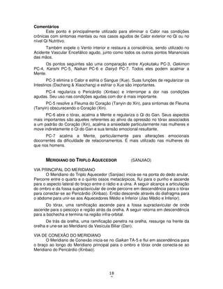18
7
Comentários
Este ponto é principalmente utilizado para eliminar o Calor nas condições
crônicas com sintomas mentais ou nos casos agudos de Calor exterior no Qi ou no
nível Qi Nutritivo.
Também expele o Vento interior e restaura a consciência, sendo utilizado no
Acidente Vascular Encefálico agudo, junto como todos os outros pontos Mananciais
das mãos.
Os pontos seguintes são uma comparação entre Kyokutaku PC-3, Gekimon
PC-4, Kanshi PC-5, Naikan PC-6 e Dairyô PC-7. Todos eles podem acalmar a
Mente.
PC-3 elimina o Calor e esfria o Sangue (Xue). Suas funções de regularizar os
Intestinos (Dachang & Xiaochang) e esfriar o Xue são importantes.
PC-4 regulariza o Pericárdio (Xinbao) e interrompe a dor nas condições
agudas. Seu uso nas condições agudas com dor é mais importante.
PC-5 resolve a Fleuma do Coração (Tanyin do Xin), para sintomas de Fleuma
(Tanyin) obscurecendo o Coração (Xin).
PC-6 abre o tórax, acalma a Mente e regulariza o Qi do Gan. Seus aspectos
mais importantes são aqueles referentes ao alívio da opressão no tórax associados
a um padrão do Coração (Xin), acalma a ansiedade particularmente nas mulheres e
move indiretamente o Qi do Gan e sua tensão emocional resultante.
PC-7 acalma a Mente, particularmente para alterações emocionais
docorrentes da dificuldade de relacionamentos. É mais utilizado nas mulheres do
que nos homens.
MERIDIANO DO TRIPLO AQUECEDOR (SANJIAO)
VIA PRINCIPAL DO MERIDIANO
O Meridiano do Triplo Aquecedor (Sanjiao) inicia-se na ponta do dedo anular.
Percorre entre o quarto e o quinto ossos metacárpicos, flui para o punho e ascende
para o aspecto lateral do braço entre o rádio e a ulna. A seguir alcança a articulação
do ombro e da fossa supraclavicular de onde percorre em descendência para o tórax
para conectar-se ao Pericárdio (Xinbao). Então descende através do diafragma para
o abdome para unir-se aos Aquecedores Médio e Inferior (Jiao Médio e Inferior).
Do tórax, uma ramificação ascende para a fossa supraclavicular de onde
ascende para o pescoço e região atrás da orelha. A seguir retorna em descendência
para a bochecha e termina na região infra-orbital.
De trás da orelha, uma ramificação penetra na orelha, ressurge na frente da
orelha e une-se ao Meridiano da Vesícula Biliar (Dan).
VIA DE CONEXÃO DO MERIDIANO
O Meridiano de Conexão inicia-se no Gaikan TA-5 e flui em ascendência para
o braço ao longo do Meridiano principal para o ombro e tórax onde conecta-se ao
Meridiano do Pericárdio (Xinbao).
 