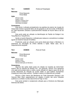 18
8
TA-1 KANSHÔ Portão da Precipitação
Natureza
Ponto Nascente
Ponto Metal
Ação
Elimina o Calor
Expele o Vento
Revigora o Sangue (Xue)
Restaura a consciência
Interrompe convulsões
Comentários
Este ponto é utilizado principalmente nos padrões de exterior da invasão do
Vento-Calor exterior causando febre, dor de garganta ou dor de ouvido. O Meridiano
do Triplo Aquecedor (Sanjiao) é particularmente indicado se houver febre e dor de
ouvido.
Este ponto pode ser utilizado na Identificação do Padrão do Estágio 6 do
Yang Máximo e Yang Mínimo.
Sendo um ponto Nascente, é utilizado para restaurar a consciência no estágio
agudo do Acidente Vascular Encefálico.
Finalmente, pode ser utilizado como ponto distal para limpar o Meridiano no
tratamento da articulação do ombro dolorida e rígida. Neste caso, ele é
frequentemente sangrado.
TA-2 EKIMON Porta do Fluido
Natureza
Ponto Manancial
Ponto Água
Ação
Elimina o Calor
Expele o Vento
Beneficia a orelha
Remove obstruções do Meridiano
Comentários
Algumas das ações deste ponto em relação às invasões do Vento-Calor
exterior são as mesmas do Kanshô TA-1. Em particular, Ekimon TA-2 apresenta
uma ação pronunciada sobre a orelha, sendo utilizado em alguns casos de dor de
ouvido decorrente de infecção do ouvido médio (o qual poderia acompanhar
invasões do Vento-Calor exterior). Também é efetivo no tratamento do zumbido.
Elimina o Calor interior dos Meridianos do Triplo Aquecedor (Sanjiao) e da
Vesícula Biliar (Dan) especialmente em relação à orelha, tais como infecções
auditivas ou zumbido e surdez decorrente do Fogo no Gan.
Este ponto também é amplamente utilizado para a Síndrome da Obstrução
Dolorosa dos dedos.
 
