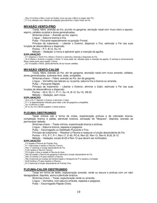 19
_ Ren-12 tonifica o Wei e nutre os fluidos (uma vez que o Wei é a origem dos FC).
_ P-10 é utilizado com método de sedação para eliminar o Calor-Vazio do Fei.
INVASÃO VENTO-FRIO
Tosse, febre, aversão ao frio, prurido na garganta, secreção nasal com muco claro e aquoso,
espirro, cefaléia occipital e dores generalizadas.
Sintomas-chave -- Aversão ao frio, espirro.
Língua -- Saburra branca e fina.
Pulso - Flutuante especialmente na posição Frontal.
Princípio de tratamento -- Libertar o Exterior, dispersar o Frio, estimular o Fei nas suas
funções de descendência e dispersão.
Pontos -- P-7, B-12, Du-16
Método -- Sedação; a moxa é aplicável após a inserção da agulha.
EXPLANAÇÃO
_ P-7 dispersa o Vento-Frio, liberta o Exterior e estimula a descida e dispersão do Fei.
_ B-12 liberta o Exterior e expele o Vento. A moxa pode ser utilizada após a inserção da agulha. A ventosa é extremamente
eficaz neste ponto para expelir o Vento.
_ Du-16 expele o Vento, particularmente útil se houver cefaléia.
INVASÃO VENTO-CALOR
Tosse, febre, aversão ao frio, dor de garganta, secreção nasal com muco amarelo, cefaléia,
dores generalizadas, sudorese leve, sede, amigdalite.
Sintomas-chave -- Febre, aversão ao frio, dor de garganta.
Língua -- Vermelha nas laterais ou na ponta, saburra fina e branca ou amarela.
Pulso -- Flutuante-Rápido.
Princípio de tratamento -- Libertar o Exterior, eliminar o Calor, estimular o Fei nas suas
funções de descendência e dispersão.
Pontos -- IG-4, IG-11, P-11, Du-14, B-12, Du-16, VB-20
Método -- Sedação, sem moxa.
EXPLANAÇÃO
_ IG-4 e IG-11 libertam o Exterior e eliminam o Calor.
_ P-11 é especialmente indicado para tratar a dor de garganta e amigdalite.
_ Du-14 elimina o Calor.
_ B-12, Du-16 e VB-20 expelem o Vento exterior.
FLEUMA OBSTRUINDO
Tosse crônica sob a forma de crises, expectoração profusa e de coloração branca,
compleição branca e pálida, plenitude torácica, sensação de "bloqueio", dispnéia, aversão ao
permanecer deitado.
Sintomas-chave -- Tosse crônica, expectoração branca e profusa.
Língua -- Saburra branca, espessa e pegajosa.
Pulso -- Escorregadio ou Debilitado-Flutuante e Fino.
Princípio de tratamento -- Resolver a Fleuma e restaurar a função descendente do Fei.
Pontos -- P-5, P-7, P-1, Ren-17, E-40, PC-6, Ren-22, Ren-12, Ren-9, B-20, B-13
Método -- Sedação; exceto B-20 e Ren-12 que devem ser tonificados.
EXPLANAÇÃO
_ P-5 expele a Fleuma do Pulmão (Fei).
_ P-1 interrompe e resolve a Fleuma (Tanyin).
_ Ren-17 estimula a função descendente do Fei.
_ E-40 resolve a Fleuma (Tanyin).
_ PC-6 abre o tórax e expele a Fleuma do tórax.
_ Ren-22 expele a Fleuma da garganta e estimula a função descendente do Fei.
_ Ren-12 tonifica o Pi para resolver a Fleuma.
_ Ren-9 estimula as funções de transformação e transporte do Pi e resolve a Umidade.
_ B-20 tonifica o Pi para resolver a Fleuma.
_ B-13 estimula a função descendente do Pulmão (Fei).
FLEUMA-CALOR OBSTRUINDO
Tosse em forma de latido, expectoração amarela, verde ou escura e profusa com um odor
desagradável, dispnéia, asma e plenitude torácica.
Sintomas-chave -- Tosse, expectoração verde ou amarela.
Língua -- Vermelha, com saburra amarela, espessa e pegajosa.
Pulso -- Escorregadio-Rápido-Cheio.
 