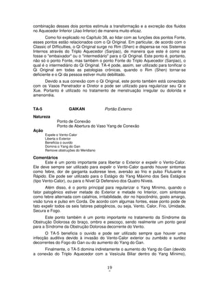 19
0
combinação desses dois pontos estimula a transformação e a excreção dos fluidos
no Aquecedor Inferior (Jiao Inferior) de maneira muito eficaz.
Como foi explicado no Capítulo 38, ao lidar com as funções dos pontos Fonte,
esses pontos estão relacionados com o Qi Original. Em particular, de acordo com o
Classic of Difficulties, o Qi Original surge no Rim (Shen) e dispersa-se nos Sistemas
Internos através do Triplo Aquecedor (Sanjiao), de maneira que este é como se
fosse o "embaixador" ou o "intermediário" para o Qi Original. Este ponto é, portanto,
não só o ponto Fonte, mas também o ponto Fonte do Triplo Aquecedor (Sanjiao), o
qual é o intermediário do Qi Original. TA-4 pode, assim, ser utilizado para tonificar o
Qi Original em todas as patologias crônicas, quando o Rim (Shen) tornar-se
deficiente e o Qi da pessoa estiver muito debilitado.
Devido a sua conexão com o Qi Original, este ponto também está conectado
com os Vasos Penetrador e Diretor e pode ser utilizado para regularizar seu Qi e
Xue. Portanto é utilizado no tratamento de menstruação irregular ou dolorida e
amenorréia.
TA-5 GAIKAN Portão Externo
Natureza
Ponto de Conexão
Ponto de Abertura do Vaso Yang de Conexão
Ação
Expele o Vento-Calor
Liberta o Exterior
Beneficia o ouvido
Domina o Yang do Gan
Remove obstruções do Meridiano
Comentários
Este é um ponto importante para libertar o Exterior e expelir o Vento-Calor.
Ele deve sempre ser utilizado para expelir o Vento-Calor quando houver sintomas
como febre, dor de garganta sudorese leve, aversão ao frio e pulso Flutuante e
Rápido. Ele pode ser utilizado para o Estágio do Yang Máximo dos Seis Estágios
(tipo Vento-Calor), ou para o Nível Qi Defensivo dos Quatro Níveis.
Além disso, é o ponto principal para regularizar o Yang Mínimo, quando o
fator patogênico estiver metade do Exterior e metade no Interior, com sintomas
como febre alternada com calafrios, irritabilidade, dor no hipocôndrio, gosto amargo,
visão turva e pulso em Corda. De acordo com algumas fontes, esse ponto pode de
fato expelir todos os seis fatores patogêncos, ou seja, Vento, Calor, Frio, Umidade,
Secura e Fogo.
Este ponto também é um ponto importante no tratamento da Síndrome da
Obstrução Dolorosa do braço, ombro e pescoço, sendo realmente um ponto geral
para a Síndrome da Obstrução Dolorosa decorrente do Vento.
O TA-5 beneficia o ouvido e pode ser utilizado sempre que houver uma
infecção auditiva devido à invasão do Vento-Calor exterior ou zumbido e surdez
decorrentes do Fogo do Gan ou do aumento do Yang do Gan.
Finalmente, o TA-5 domina indiretamente o aumento do Yang do Gan (devido
a conexão do Triplo Aquecedor com a Vesícula Biliar dentro do Yang Mínimo),
 