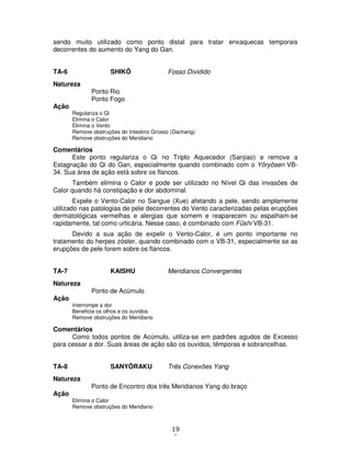19
1
sendo muito utilizado como ponto distal para tratar enxaquecas temporais
decorrentes do aumento do Yang do Gan.
TA-6 SHIKÔ Fosso Dividido
Natureza
Ponto Rio
Ponto Fogo
Ação
Regulariza o Qi
Elimina o Calor
Elimina o Vento
Remove obstruções do Intestino Grosso (Dachang)
Remove obstruções do Meridiano
Comentários
Este ponto regulariza o Qi no Triplo Aquecedor (Sanjiao) e remove a
Estagnação do Qi do Gan, especialmente quando combinado com o Yôryôsen VB-
34. Sua área de ação está sobre os flancos.
Também elimina o Calor e pode ser utilizado no Nível Qi das invasões de
Calor quando há constipação e dor abdominal.
Expele o Vento-Calor no Sangue (Xue) afetando a pele, sendo amplamente
utilizado nas patologias de pele decorrentes do Vento caracterizadas pelas erupções
dermatológicas vermelhas e alergias que somem e reaparecem ou espalham-se
rapidamente, tal como urticária. Nesse caso, é combinado com Fûshi VB-31.
Devido a sua ação de expelir o Vento-Calor, é um ponto importante no
tratamento do herpes zóster, quando combinado com o VB-31, especialmente se as
erupções de pele forem sobre os flancos.
TA-7 KAISHU Meridianos Convergentes
Natureza
Ponto de Acúmulo
Ação
Interrompe a dor
Beneficia os olhos e os ouvidos
Remove obstruções do Meridiano
Comentários
Como todos pontos de Acúmulo, utiliza-se em padrões agudos de Excesso
para cessar a dor. Suas áreas de ação são os ouvidos, têmporas e sobrancelhas.
TA-8 SANYÔRAKU Três Conexões Yang
Natureza
Ponto de Encontro dos três Meridianos Yang do braço
Ação
Elimina o Calor
Remove obstruções do Meridiano
 