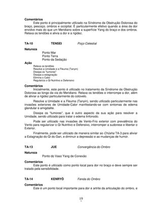 19
2
Comentários
Este ponto é principalmente utilizado na Síndrome da Obstrução Dolorosa do
braço, pescoço, ombros e occipital. É particularmente efetivo quando a área da dor
envolve mais do que um Meridiano sobre a superfície Yang do braço e dos ombros.
Relaxa os tendões e alivia a dor e a rigidez.
TA-10 TENSEI Poço Celestial
Natureza
Ponto Mar
Ponto Terra
Ponto da Sedação
Ação
Relaxa os tendões
Resolve a Umidade e a Fleuma (Tanyin)
Dissipa os "tumores"
Dissipa a estagnação
Elimina o Calor
Regulariza o Qi Nutritivo e Defensivo
Comentários
Inicialmente, este ponto é utilizado no tratamento da Síndrome da Obstrução
Dolorosa ao longo da via do Meridiano. Relaxa os tendões e interrompe a dor, além
de aliviar a rigidez particularmente do cotovelo.
Resolve a Umidade e a Fleuma (Tanyin), sendo utilizado particularmente nas
invasões exteriores de Umidade-Calor manifestando-se com sintomas de edema
glandular e amigdalite.
Dissipa os "tumores", que é outro aspecto da sua ação para resolver a
Umidade, sendo utilizado para tratar o edema linfonodo.
Pode ser utilizado nas invasões de Vento-Frio exterior com prevalência do
Vento para regularizar o Qi Nutritivo e Defensivo, interromper a sudorese e libertar o
Exterior.
Finalmente, pode ser utilizado de maneira similar ao Chûsha TA-3 para aliviar
a Estagnação do Qi do Gan, e diminuir a depressão e as mudanças de humor.
TA-13 JUE Convergência do Ombro
Natureza
Ponto do Vaso Yang de Conexão
Comentários
Este ponto é utilizado como ponto local para dor no braço e deve sempre ser
tratado pela sensibilidade.
TA-14 KENRYÔ Fenda do Ombro
Comentários
Este é um ponto local importante para dor e artrite da articulação do ombro, e
 
