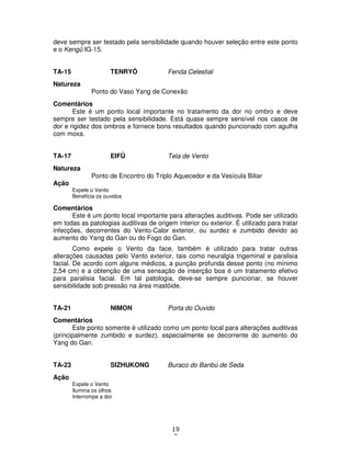 19
3
deve sempre ser testado pela sensibilidade quando houver seleção entre este ponto
e o Kengû IG-15.
TA-15 TENRYÔ Fenda Celestial
Natureza
Ponto do Vaso Yang de Conexão
Comentários
Este é um ponto local importante no tratamento da dor no ombro e deve
sempre ser testado pela sensibilidade. Está quase sempre sensível nos casos de
dor e rigidez dos ombros e fornece bons resultados quando puncionado com agulha
com moxa.
TA-17 EIFÛ Tela de Vento
Natureza
Ponto de Encontro do Triplo Aquecedor e da Vesícula Biliar
Ação
Expele o Vento
Beneficia os ouvidos
Comentários
Este é um ponto local importante para alterações auditivas. Pode ser utilizado
em todas as patologias auditivas de origem interior ou exterior. É utilizado para tratar
infecções, decorrentes do Vento-Calor exterior, ou surdez e zumbido devido ao
aumento do Yang do Gan ou do Fogo do Gan.
Como expele o Vento da face, também é utilizado para tratar outras
alterações causadas pelo Vento exterior, tais como neuralgia trigeminal e paralisia
facial. De acordo com alguns médicos, a punção profunda desse ponto (no mínimo
2,54 cm) e a obtenção de uma sensação de inserção boa é um tratamento efetivo
para paralisia facial. Em tal patologia, deve-se sempre puncionar, se houver
sensibilidade sob pressão na área mastóide.
TA-21 NIMON Porta do Ouvido
Comentários
Este ponto somente é utilizado como um ponto local para alterações auditivas
(principalmente zumbido e surdez), especialmente se decorrente do aumento do
Yang do Gan.
TA-23 SIZHUKONG Buraco do Banbú de Seda
Ação
Expele o Vento
Ilumina os olhos
Interrompe a dor
 