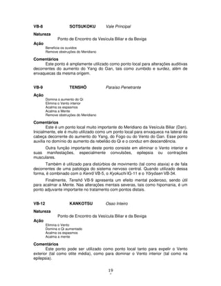 19
6
VB-8 SOTSUKOKU Vale Principal
Natureza
Ponto de Encontro da Vesícula Biliar e da Bexiga
Ação
Beneficia os ouvidos
Remove obstruções do Meridiano
Comentários
Este ponto é amplamente utilizado como ponto local para alterações auditivas
decorrentes do aumento do Yang do Gan, tais como zumbido e surdez, além de
enxaquecas da mesma origem.
VB-9 TENSHÔ Paraíso Penetrante
Ação
Domina o aumento do Qi
Elimina o Vento interior
Acalma os espasmos
Acalma a Mente
Remove obstruções do Meridiano
Comentários
Este é um ponto local muito importante do Meridiano da Vesícula Biliar (Dan).
Inicialmente, ele é muito utilizado como um ponto local para enxaqueca na lateral da
cabeça decorrente do aumento do Yang, do Fogo ou do Vento do Gan. Esse ponto
auxilia no domínio do aumento da rebelião do Qi e o conduz em descendência.
Outra função importante deste ponto consiste em eliminar o Vento interior e
suas manifestações, especialmente convulsões, epilepsia ou contrações
musculares.
Também é utilizado para distúrbios de movimento (tal como ataxia) e de fala
decorrentes de uma patologia do sistema nervoso central. Quando utilizado dessa
forma, é combinado com o Kenrô VB-5, o Kyokuchi IG-11 e o Yôryôsen VB-34.
Finalmente, Tenshô VB-9 apresenta um efeito mental poderoso, sendo útil
para acalmar a Mente. Nas alterações mentais severas, tais como hipomania, é um
ponto adjuvante importante no tratamento com pontos distais.
VB-12 KANKOTSU Osso Inteiro
Natureza
Ponto de Encontro da Vesícula Biliar e da Bexiga
Ação
Elimina o Vento
Domina o Qi aumentado
Acalma os espasmos
Acalma a mente
Comentários
Este ponto pode ser utilizado como ponto local tanto para expelir o Vento
exterior (tal como otite média), como para dominar o Vento interior (tal como na
epilepsia).
 
