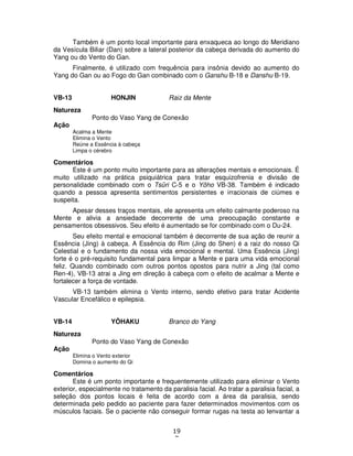 19
7
Também é um ponto local importante para enxaqueca ao longo do Meridiano
da Vesícula Biliar (Dan) sobre a lateral posterior da cabeça derivada do aumento do
Yang ou do Vento do Gan.
Finalmente, é utilizado com frequência para insônia devido ao aumento do
Yang do Gan ou ao Fogo do Gan combinado com o Ganshu B-18 e Danshu B-19.
VB-13 HONJIN Raiz da Mente
Natureza
Ponto do Vaso Yang de Conexão
Ação
Acalma a Mente
Elimina o Vento
Reúne a Essência à cabeça
Limpa o cérebro
Comentários
Este é um ponto muito importante para as alterações mentais e emocionais. É
muito utilizado na prática psiquiátrica para tratar esquizofrenia e divisão de
personalidade combinado com o Tsûri C-5 e o Yôho VB-38. Também é indicado
quando a pessoa apresenta sentimentos persistentes e irracionais de ciúmes e
suspeita.
Apesar desses traços mentais, ele apresenta um efeito calmante poderoso na
Mente e alivia a ansiedade decorrente de uma preocupação constante e
pensamentos obsessivos. Seu efeito é aumentado se for combinado com o Du-24.
Seu efeito mental e emocional também é decorrente de sua ação de reunir a
Essência (Jing) à cabeça. A Essência do Rim (Jing do Shen) é a raiz do nosso Qi
Celestial e o fundamento da nossa vida emocional e mental. Uma Essência (Jing)
forte é o pré-requisito fundamental para limpar a Mente e para uma vida emocional
feliz. Quando combinado com outros pontos opostos para nutrir a Jing (tal como
Ren-4), VB-13 atrai a Jing em direção à cabeça com o efeito de acalmar a Mente e
fortalecer a força de vontade.
VB-13 também elimina o Vento interno, sendo efetivo para tratar Acidente
Vascular Encefálico e epilepsia.
VB-14 YÔHAKU Branco do Yang
Natureza
Ponto do Vaso Yang de Conexão
Ação
Elimina o Vento exterior
Domina o aumento do Qi
Comentários
Este é um ponto importante e frequentemente utilizado para eliminar o Vento
exterior, especialmente no tratamento da paralisia facial. Ao tratar a paralisia facial, a
seleção dos pontos locais é feita de acordo com a área da paralisia, sendo
determinada pelo pedido ao paciente para fazer determinados movimentos com os
músculos faciais. Se o paciente não conseguir formar rugas na testa ao lenvantar a
 
