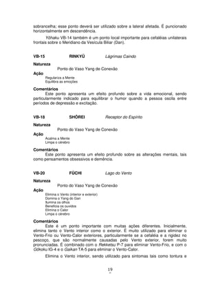19
8
sobrancelha; esse ponto deverá ser utilizado sobre a lateral afetada. É puncionado
horizontalmente em descendência.
Yôhaku VB-14 também é um ponto local importante para cefaléias unilaterais
frontais sobre o Meridiano da Vesícula Biliar (Dan).
VB-15 RINKYÛ Lágrimas Caindo
Natureza
Ponto do Vaso Yang de Conexão
Ação
Regulariza a Mente
Equilibra as emoções
Comentários
Este ponto apresenta um efeito profundo sobre a vida emocional, sendo
particularmente indicado para equilibrar o humor quando a pessoa oscila entre
períodos de depressão e excitação.
VB-18 SHÔREI Receptor do Espírito
Natureza
Ponto do Vaso Yang de Conexão
Ação
Acalma a Mente
Limpa o cérebro
Comentários
Este ponto apresenta um efeito profundo sobre as alterações mentais, tais
como pensamentos obsessivos e demência.
VB-20 FÛCHI Lago do Vento
Natureza
Ponto do Vaso Yang de Conexão
Ação
Elimina o Vento (interior e exterior)
Domina o Yang do Gan
Ilumina os olhos
Beneficia os ouvidos
Elimina o Calor
Limpa o cérebro
Comentários
Este é um ponto importante com muitas ações diferentes. Inicialmente,
elimina tanto o Vento interior como o exterior. É muito utilizado para eliminar o
Vento-Frio ou Vento-Calor exteriores, particularmente se a cefaléia e a rigidez no
pescoço, que são normalmente causadas pelo Vento exterior, forem muito
pronunciadas. É combinado com o Rekketsu P-7 para eliminar Vento-Frio, e com o
Gôkoku IG-4 e o Gaikan TA-5 para eliminar o Vento-Calor.
Elimina o Vento interior, sendo utilizado para sintomas tais como tontura e
 