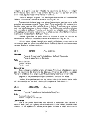 19
9
vertigem. É o ponto para ser utilizado no tratamento de tontura e vertigem
decorrentes do Vento interior ou do aumento do Yang ou Fogo do Gan. Em todos
esses casos, é puncionado com o método de sedação.
Domina o Yang ou Fogo do Gan, sendo portanto utilizado no tratamento de
cefaléias occipitais decorrentes do aumento do Yang do Gan.
É um ponto importante para tratar alterações oculares, particularmente se for
associado a uma desarmonia do Fígado (Gan). Pode ser também útil no tratamento
da visão turva, catarata, irite e atrofia do nervo óptico. É particularmente indicado
para tratar patologias oculares decorrentes do Fogo do Gan, nas quais é puncionado
com o método da sedação. Todavia, pode também ser utilizado com o método de
tonificação para melhorar a visão e limpar os olhos quando estes não forem nutridos
pelo Sangue (Xue) deficiente do Fígado (Gan).
Também apresenta um efeito sobre os ouvidos e pode ser utilizado no
tratamento de zumbido e surdez decorrentes do aumento do Yang do Gan.
Utilizado com o método de tonificação, tonifica a Medula e nutre o cérebro, de
maneira que pode ser utilizado para Deficiência do Mar da Medula, com sintomas de
memória debilitada, tontura e vertigem.
VB-21 KENSEI Poço do Ombro
Natureza
Ponto de Encontro da Vesícula Biliar e do Triplo Aquecedor
Ponto do Vaso Yang de Conexão
Ação
Relaxa os tendões
Promove a lactação
Promove o parto
Comentários
Este ponto apresenta três funções principais. Primeiro, é utilizado como ponto
local no tratamento da Síndrome da Obstrução Dolorosa do ombro e pescoço.
Relaxa os tendões e alivia a rigidez, sendo quase sempre sensível sob pressão.
Segundo, é um ponto empírico para promover a lactação nas mães.
Terceiro, é um ponto empírico a ser utilizado em muitas alterações no parto,
tais como retenção da placenta, hemorragia puerperal ou risco de aborto.
VB-24 JITSUGETSU Sol e Lua
Natureza
Ponto de Coleta Frontal da Vesícula Biliar (Dan)
Ação
Resolve a Umidade-Calor
Promove a Função do Dan e do Gan
Comentários
Este é um ponto importante para resolver a Umidade-Calor afetando a
Vesícula Biliar (Dan) e o Fígado (Gan) manifestando-se com sinais e sintomas como
icterícia, dor no hipocôndrio, sensação de peso, náusea e língua com saburra
 