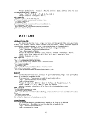 20
Princípio de tratamento -- Resolver a Fleuma, eliminar o Calor, estimular o Fei nas suas
funções de descedência e dispersão.
Pontos -- P-5, P-7, P-10, IG-11, P-1, B-13, Ren-12, E-40
Método -- Sedação, exceto para o Ren-12.
EXPLANAÇÃO
_ P-5 elimina o Calor e a Fleuma do Pulmão (Fei).
_ P-7 rastaura a função de descendência do Fei e cessa a tosse.
_ P-10 elimina o Calor do Fei.
_ IG-11 elimina o Calor.
_ P-1 restaura a função de descendência do Fei e elimina o Calor do Fei.
_ B-13 pode eliminar o Calor do Fei.
_ Ren12 resolve a Fleuma (com o método de estimulação moderada).
_ E-40 resolve a Fleuma (Tanyin).
D A C H A N G
UMIDADE-CALOR
Dor abdominal, diarréia, muco e sangue nas fezes, odor desagradável das fezes, queimação
no ânus, urina escassa e escura, febre, sudorese (que não diminui a febre), sede sem desejo de
ingerir líquidos, sensação de peso no corpo e membros, plenitude no tórax e epigástrio.
Sintomas-chave -- Dor abdominal, diarréia com muco e sangue nas fezes.
Língua -- Vermelha, saburra pegajosa e amarela.
Pulso -- Escorregadio e Rápido
Princípio de tratamento -- Eliminar o Calor, resolver a Umidade e interromper a diarréia.
Pontos -- BP-9, BP-6, Ren-3, B-22, E-25, B-25, B-17, Ren-12, IG-11, E-37, B-20
Método -- Sedação; sem moxa
EXPLANAÇÃO
_ BP-9 e BP-6 resolvem a Umidade do Jiao Inferior.
_ Ren- 3 e B-22 resolvem a Umidade do Jiao Inferior.
_ E-25 é o ponto de Coleta Frontal do Intestino Grosso e interrompe a diarréia.
_ B-17 interrompe o sangramento.
_ Ren-12 resolve a Umidade.
_ IG-11 elimina o Calor.
_ E-37 é o ponto Mar Inferior para o Intestino Grosso e interrompe a diarréia.
_ B-20 tonifica o Pi para resolver a Umidade.
_ B-25 é o ponto de Transporte Posterior do Intestino Grosso e elimina o Calor.
CALOR
Constipação com fezes secas, sensação de queimação na boca, língua seca, queimação e
edema no ânus e urina escassa e escura.
Sintomas-chave -- Fezes secas, sensação de queimação no ânus.
Língua -- Saburra espessa, amarela e seca.
Pulso -- Cheio e Rápido.
Princípio de tratamento -- Eliminar o Calor do Dachang e do Wei, promover Jin Ye.
Pontos -- Ren-4, IG-11, E-37, E-44, IG-2, BP-6, R-6, Ren-12
Método -- Sedação; exceto Ren-4, BP-6, Ren-12, R-6 (tonificados) sem moxa.
EXPLANAÇÃO
_ Ren-4 tonifica o Yin e, portanto, os fluidos.
_ IG-11 elimina o Calor no Dachang.
_ E-37 é o ponto Mar Inferior para o Intestino Grosso (Dachang), sendo muito eficiente para tratar as condições crônicas desse
sistema.
_ E-44 elimina o Calor do Wei.
_ IG-2 elimina o Calor do Dachang.
_ BP-6, R-6 e Ren-12 promovem os Fluidos Corpóreos (Jin Ye).
INVASÃO FRIO
Dor abdominal repentina, diarréia com dor, sensação de frio, e frio no abdome.
Sintomas-chave -- Dor abdominal repentina, diarréia, sensação de frio.
Língua -- Saburra espessa e branca.
Pulso -- Profundo e em Corda.
 