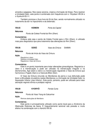 20
0
amarela e pegajosa. Nos casos severos, origina a formação de litíase. Para resolver
a Umidade-Calor, este ponto é combinado com frequência com o Yôryôsen VB-34 e
o Kyokuchi IG-11.
Também promove o fluxo livre do Qi do Gan, sendo normalmente utilizado no
tratamento da dor no hipocôndrio e da distensão.
VB-25 KEIMON Porta da Capital
Natureza
Ponto de Coleta Frontal do Rim (Shen)
Comentários
Embora este seja o ponto de Coleta Frontal para o Rim (Shen), é utilizado
mais para diagnóstico que para tratamento das alterações do Rim (Shen).
VB-26 GOSÛ Vaso da Cintura DAIMAI
Natureza
Ponto de Início do Vaso da Cintura
Ação
Regulariza o útero
Resolve a Umidade-Calor
Regulariza o Vaso da Cintura
Comentários
Este é um ponto importante para tratar alterações ginecológicas. Regulariza o
útero e a menstruação e pode ser utilizado na menstruação irregular e na
dismenorréia. Age sobre o útero e a menstruação regulando o Vaso da Cintura que
harmoniza o Fígado (Gan) e a Vesícula Biliar (Dan).
O Vaso da Cintura circunda os Meridianos da perna e sua disfunção pode
levar a dificuldade circulatória nestes Meridianos e a formação de Umidade-Calor no
Aquecedor Inferior (Jiao Inferior). Este ponto, portanto, pode ser utilizado para tratar
secreção vaginal crônica e prolapso vaginal.
VB-29 KYORYÔ Fenda Curta
Natureza
Ponto do Vaso Yang do Calcanhar
Ação
Remove obstruções do Meridiano
Comentários
Este ponto é principalmente utilizado como ponto local para a Síndrome da
Obstrução Dolorosa da bacia. É frequentemente sensível sob pressão e muito
efetivo na combinação com o Kanchô VB-30.
 