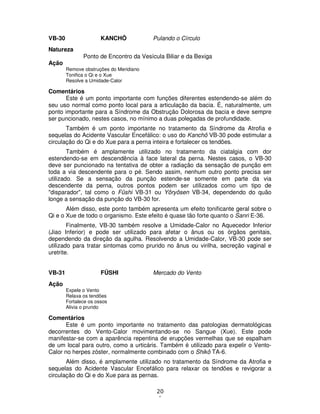 20
1
VB-30 KANCHÔ Pulando o Círculo
Natureza
Ponto de Encontro da Vesícula Biliar e da Bexiga
Ação
Remove obstruções do Meridiano
Tonifica o Qi e o Xue
Resolve a Umidade-Calor
Comentários
Este é um ponto importante com funções diferentes estendendo-se além do
seu uso normal como ponto local para a articulação da bacia. É, naturalmente, um
ponto importante para a Síndrome da Obstrução Dolorosa da bacia e deve sempre
ser puncionado, nestes casos, no mínimo a duas polegadas de profundidade.
Também é um ponto importante no tratamento da Síndrome da Atrofia e
sequelas do Acidente Vascular Encefálico: o uso do Kanchô VB-30 pode estimular a
circulação do Qi e do Xue para a perna inteira e fortalecer os tendões.
Também é amplamente utilizado no tratamento da ciatalgia com dor
estendendo-se em descendência à face lateral da perna. Nestes casos, o VB-30
deve ser puncionado na tentativa de obter a radiação da sensação de punção em
toda a via descendente para o pé. Sendo assim, nenhum outro ponto precisa ser
utilizado. Se a sensação da punção estende-se somente em parte da via
descendente da perna, outros pontos podem ser utilizados como um tipo de
"disparador", tal como o Fûshi VB-31 ou Yôryôsen VB-34, dependendo do quão
longe a sensação da punção do VB-30 for.
Além disso, este ponto também apresenta um efeito tonificante geral sobre o
Qi e o Xue de todo o organismo. Este efeito é quase tão forte quanto o Sanri E-36.
Finalmente, VB-30 também resolve a Umidade-Calor no Aquecedor Inferior
(Jiao Inferior) e pode ser utilizado para afetar o ânus ou os órgãos genitais,
dependendo da direção da agulha. Resolvendo a Umidade-Calor, VB-30 pode ser
utilizado para tratar sintomas como prurido no ânus ou virilha, secreção vaginal e
uretrite.
VB-31 FÛSHI Mercado do Vento
Ação
Expele o Vento
Relaxa os tendões
Fortalece os ossos
Alivia o prurido
Comentários
Este é um ponto importante no tratamento das patologias dermatológicas
decorrentes do Vento-Calor movimentando-se no Sangue (Xue). Este pode
manifestar-se com a aparência repentina de erupções vermelhas que se espalham
de um local para outro, como a urticáris. Também é utilizado para expelir o Vento-
Calor no herpes zóster, normalmente combinado com o Shikô TA-6.
Além disso, é amplamente utilizado no tratamento da Síndrome da Atrofia e
sequelas do Acidente Vascular Encefálico para relaxar os tendões e revigorar a
circulação do Qi e do Xue para as pernas.
 