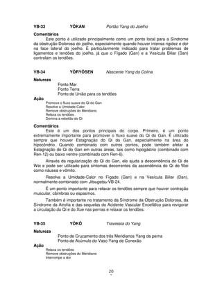 20
2
VB-33 YÔKAN Portão Yang do Joelho
Comentários
Este ponto é utilizado principalmente como um ponto local para a Síndrome
da obstrução Dolorosa do joelho, especialmente quando houver intensa rigidez e dor
na face lateral do joelho. É particularmente indicado para tratar problemas de
ligamentos e tendões do joelho, já que o Fígado (Gan) e a Vesícula Biliar (Dan)
controlam os tendões.
VB-34 YÔRYÔSEN Nascente Yang da Colina
Natureza
Ponto Mar
Ponto Terra
Ponto de União para os tendões
Ação
Promove o fluxo suave do Qi do Gan
Resolve a Umidade-Calor
Remove obstruções do Meridiano
Relaxa os tendões
Domina a rebelião do Qi
Comentários
Este é um dos pontos principais do corpo. Primeiro, é um ponto
extremamente importante para promover o fluxo suave do Qi do Gan. É utilizado
sempre que houver Estagnação do Qi do Gan, especialmente na área do
hipocôndrio. Quando combinado com outros pontos, pode também afetar a
Estagnação do Qi do Gan em outras áreas, tais como hipogástrio (combinado com
Ren-12) ou baixo ventre (combinado com Ren-6).
Através da regularização do Qi do Gan, ele ajuda a descendência do Qi do
Wei e pode ser utilizado para sintomas decorrentes da ascendência do Qi do Wei
como náusea e vômito.
Resolve a Umidade-Calor no Fígado (Gan) e na Vesícula Biliar (Dan),
normalmente combinado com Jitsugetsu VB-24.
É um ponto importante para relaxar os tendões sempre que houver contração
muscular, câimbras ou espasmos.
Também é importante no tratamento da Síndrome da Obstrução Dolorosa, da
Síndrome da Atrofia e das sequelas do Acidente Vascular Encefálico para revigorar
a circulação do Qi e do Xue nas pernas e relaxar os tendões.
VB-35 YÔKÔ Travessia do Yang
Natureza
Ponto de Cruzamento dos três Meridianos Yang da perna
Ponto de Acúmulo do Vaso Yang de Conexão
Ação
Relaxa os tendões
Remove obstruções do Meridiano
Interrompe a dor
 