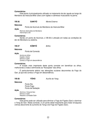 20
3
Comentários
Este ponto é principalmente utilizado no tratamento da dor aguda ao longo do
Meridiano da Vesícula Biliar (Dan) com rigidez e câimbras musculares na perna.
VB-36 GAIKYÛ Monte Externo
Natureza
Ponto de Acúmulo do Meridiano da Vesícula Biliar
Ação
Remove obstruções do Meridiano
Interrompe a dor
Comentários
Sendo um ponto de Acúmulo, o VB-36 é utilizado em todas as condições de
dor do Meridiano ou sistema.
VB-37 KÔMYÔ Brilho
Natureza
Ponto de Conexão
Ação
Ilumina os olhos
Expele o Vento
Elimina o Calor
Conduz o Fogo em descendência
Comentários
A função mais importante deste ponto consiste em beneficiar os olhos,
melhorando a visão e eliminando as "flutuações" dos olhos.
É particularmente efetivo nas alterações oculares decorrentes do Fogo do
Gan, já que isto conduz o Fogo em descendência.
VB-38 YÔHO Auxílio do Yang
Natureza
Ponto Rio
Ponto Fogo
Ponto de Sedação
Ação
Domina o Yang do Gan
Elimina o Calor
Resolve a Umidade-Calor
Comentários
Este ponto pode ser utilizado para eliminar o Fogo do Fígado (Gan) e dominar
o Yang do Gan. Nesta conexão, é um ponto distal importante para tratar enxaqueca
crônica decorrente do aumento do Yang e do Fogo do Fígado (Gan).
 