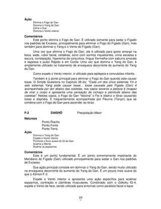 20
7
Ação
Elimina o Fogo do Gan
Domina o Yang do Gan
Esfria o Xue
Domina o Vento interior
Comentários
Este ponto elimina o Fogo do Gan. É utilizado somente para sedar o Fígado
nos padrões de Excesso, principalmente para eliminar o Fogo do Fígado (Gan), mas
também para dominar o Yang e o Vento do Fígado (Gan).
Uma vez que elimina o Fogo do Gan, ele é utilizado para gosto amargo na
boca, sede, rubor facial, cefaléias, sono com sonhos inquietantes, urina escassa e
escura, constipação, hiperemia da conjuntiva, língua Vermelha com saburra amarela
e espessa e pulso Rápido e em Corda. Uma vez que domina o Yang do Gan, é
amplamente utilizado no tratamento de enxaqueca decorrente do aumento do Yang
do Gan.
Como expele o Vento interior, é utilizado para epilepsia e convulsões infantis.
Também é o ponto principal para eliminar o Fogo do Gan quando este causar
tosse. O Simple Questions no Capítulo 38 diz: "Cada um dos cinco sistemas Yin e
seis sistemas Yang pode causar tosse... tosse causada pelo Fígado (Gan) é
acompanhada por dor abaixo das costelas; nos casos severos a pessoa é incapaz
de virar o corpo e apresenta uma sensação de inchaço e plenitude abaixo das
costelas". Nestes casos, o Fogo do Gan "lesiona" o Fei e obstrui o tórax causando
tosse e dispnéia. É frequentemente acompanhada por Fleuma (Tanyin) que se
combina com o Fogo do Gan para ascender ao tórax.
F-3 DAISHÔ Precipitação Maior
Natureza
Ponto Riacho
Ponto Fonte
Ponto Terra
Ação
Domina o Yang do Gan
Expele o Vento interior
Promove o fluxo suave do Qi do Gan
Acalma a Mente
Acalma os espasmos
Comentários
Este é um ponto fundamental. É um ponto extremamente importante do
Meridiano do Fígado (Gan) utilizado principalmente para sedar o Gan nos padrões
de Excesso.
Sua ação principal consiste em dominar o Yang do Gan, sendo muito utilizado
na enxaqueca decorrente do aumento do Yang do Gan. É um pouco mais suave do
que o Kômon F-2.
Expele o Vento interior e apresenta uma ação específica para acalmar
espasmos, contração e câimbras musculares. Combinado com o Gôkoku IG-4,
expele o Vento da face, sendo utilizado para sintomas como paralisia facial e tique.
 