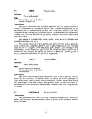 20
9
F-5 REIKÔ Fossa da Cuia
Natureza
Ponto de Conexão
Ação
Promove o fluxo suave do Qi do Gan
Resolve a Umidade-Calor
Comentários
Este ponto apresenta uma afinidade específica para as regiões genitais e
urinárias. O Meridiano de Conexão do Fígado (Gan) inicia-se neste ponto e flui em
ascendência para o aspecto interno da coxa para circundar os genitais. Este ponto
pode portanto ser utilizado para qualquer sintoma urinário derivado da Estagnação
do Qi do Gan, tais como distensão no hipogástrio, distensão e dor antes da micção e
retenção urinária.
Isto resolve a Umidade-Calor nesta região, sendo portanto utilizado para
secreção vaginal ou urina turva.
Além dessa influência na área genital, este ponto também afeta a garganta,
sendo utilizado para Estagnação do Qi do Gan na garganta causando uma sensação
típica de nó na garganta com dificuldade para engolir. Esta sensação está
relacionada à tensão emocional, indo e vindo de acordo com estado emocional. É
denominada de sensação de "caroço de ameixa" na Medicina Chinesa, já que a
pessoa sente como se tivesse uma obstrução na garganta.
F-6 CHÛTO Capital do Meio
Natureza
Ponto de Acúmulo
Ação
Remove obstruções do Meridiano
Promove o fluxo suave do Qi do Gan
Interrompe a dor
Comentários
Este ponto também apresenta uma afinidade com as áreas genital e urinária,
e tem uma ação similar ao Chûhô F-4 e Reikô F-5, sendo que a única diferença é o
ponto de Acúmulo, sendo portanto útil nos padrões de Excesso e nos casos agudos
para interromper a dor. Por exemplo, este ponto é muito útil para dor aguda no
sistema urinário (tal como cistite) decorrente da Umidade-Calor e da Estagnação do
Qi do Gan.
F-7 SHITSUKAN Portão do Joelho
Comentários
Este é utilizado como ponto local para a Síndrome da Obstrução Dolorosa do
joelho, particularmente se decorrente do vento e quando a dor estiver no aspecto
interno do joelho.
 