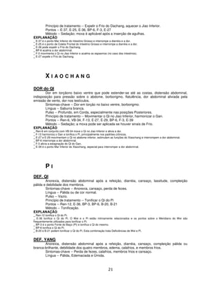 21
Princípio de tratamento -- Expelir o Frio do Dachang, aquecer o Jiao Inferior.
Pontos -- E-37, E-25, E-36, BP-6, F-3, E-27
Método -- Sedação; moxa é aplicável após a inserção de agulhas.
EXPLANAÇÃO
_ E-37 é o ponto Mar Inferior do Intestino Grosso e interrompe a diarréia e a dor.
_ E-25 é o ponto de Coleta Frontal do Intestino Grosso e interrompe a diarréia e a dor.
_ E-36 pode expelir o Frio do Dachang.
_ BP-6 acalma a dor abdominal.
_ F-3 movimenta o Qi no Jiao Inferior e acalma os espasmos (no caso dos intestinos).
_ E-27 expele o Frio do Dachang.
X I A O C H A N G
DOR do QI
Dor em torçãono baixo ventre que pode estender-se até as costas, distensão abdominal,
indisposição para pressão sobre o abdome, borborigmo, flatulência, dor abdominal aliviada pela
emissão de vento, dor nos testículos.
Sintomas-chave -- Dor em torção no baixo ventre, borborigmo.
Língua -- Saburra branca.
Pulso -- Profundo, em Corda, especialmente nas posições Posteriores.
Princípio de tratamento -- Movimentar o Qi no Jiao Inferior, harmonizar o Gan.
Pontos -- Ren-6, VB-34, F-13, E-27, E-29, BP-6, F-3, E-39
Método -- Sedação; a moxa pode ser aplicada se houver sinais de Frio.
EXPLANAÇÃO
_ Ren-6 em conjunto com VB-34 move o Qi no Jiao Inferior e alivia a dor.
_ F-13 harmoniza o Gan e tonifica o Pi, principalmente nos padrões crônicos.
_ E-27 e E-29 movimentam o Qi no abdome inferior, estimulam as funções do Xiaochang e interrompem a dor abdominal.
_ BP-6 interrompe a dor abdominal.
_ F-3 alivia a estagnação do Qi do Gan.
_ E-39 é o ponto Mar Inferior do Xiaochang, especial para interromper a dor abdominal.
P I
DEF. QI
Anorexia, distensão abdominal após a refeição, diarréia, cansaço, lassitude, compleição
pálida e debilidade dos membros.
Sintomas-chave -- Anorexia, cansaço, perda de fezes.
Língua -- Pálida ou de cor normal.
Pulso -- Vazio.
Princípio de tratamento -- Tonificar o Qi do Pi
Pontos -- Ren-12, E-36, BP-3, BP-6, B-20, B-21
Método -- Tonificação.
EXPLANAÇÃO
_ Ren-12 tonifica o Qi do Pi.
_ E-36 tonifica o Qi do Pi. O Wei e o Pi estão intimamente relacionados e os pontos sobre o Meridiano do Wei são
frequentemente utilizados para tonificar o Pi.
_ BP-3 é o ponto Fonte do Baço (Pi) e tonifica o Qi do mesmo.
_ BP-6 tonifica o Qi do Pi.
_ B-20 e B-21 podem tonificar o Qi do Pi. Esta combinação trata Deficiências de Wei e Pi.
DEF. YANG
Anorexia, distensão abdominal após a refeição, diarréia, cansaço, compleição pálida ou
branca-brilhante, debilidade dos quatro membros, edema, calafrios, e membros frios.
Sintomas-chave -- Perda de fezes, calafrios, membros frios e cansaço.
Língua -- Pálida, Edemaciada e Úmida.
 