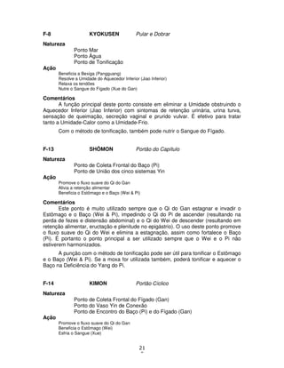21
0
F-8 KYOKUSEN Pular e Dobrar
Natureza
Ponto Mar
Ponto Água
Ponto de Tonificação
Ação
Beneficia a Bexiga (Pangguang)
Resolve a Umidade do Aquecedor Inferior (Jiao Inferior)
Relaxa os tendões
Nutre o Sangue do Fígado (Xue do Gan)
Comentários
A função principal deste ponto consiste em eliminar a Umidade obstruindo o
Aquecedor Inferior (Jiao Inferior) com sintomas de retenção urinária, urina turva,
sensação de queimação, secreção vaginal e prurido vulvar. É efetivo para tratar
tanto a Umidade-Calor como a Umidade-Frio.
Com o método de tonificação, também pode nutrir o Sangue do Fígado.
F-13 SHÔMON Portão do Capítulo
Natureza
Ponto de Coleta Frontal do Baço (Pi)
Ponto de União dos cinco sistemas Yin
Ação
Promove o fluxo suave do Qi do Gan
Alivia a retenção alimentar
Beneficia o Estômago e o Baço (Wei & Pi)
Comentários
Este ponto é muito utilizado sempre que o Qi do Gan estagnar e invadir o
Estômago e o Baço (Wei & Pi), impedindo o Qi do Pi de ascender (resultando na
perda de fezes e distensão abdominal) e o Qi do Wei de descender (resultando em
retenção alimentar, eructação e plenitude no epigástrio). O uso deste ponto promove
o fluxo suave do Qi do Wei e elimina a estagnação, assim como fortalece o Baço
(Pi). É portanto o ponto principal a ser utilizado sempre que o Wei e o Pi não
estiverem harmonizados.
A punção com o método de tonificação pode ser útil para tonificar o Estômago
e o Baço (Wei & Pi). Se a moxa for utilizada também, poderá tonificar e aquecer o
Baço na Deficiência do Yang do Pi.
F-14 KIMON Portão Cíclico
Natureza
Ponto de Coleta Frontal do Fígado (Gan)
Ponto do Vaso Yin de Conexão
Ponto de Encontro do Baço (Pi) e do Fígado (Gan)
Ação
Promove o fluxo suave do Qi do Gan
Beneficia o Estômago (Wei)
Esfria o Sangue (Xue)
 