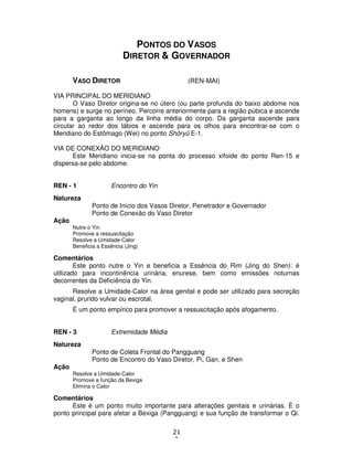 21
2
PONTOS DO VASOS
DIRETOR & GOVERNADOR
VASO DIRETOR (REN-MAI)
VIA PRINCIPAL DO MERIDIANO
O Vaso Diretor origina-se no útero (ou parte profunda do baixo abdome nos
homens) e surge no períneo. Percorre anteriormente para a região púbica e ascende
para a garganta ao longo da linha média do corpo. Da garganta ascende para
circular ao redor dos lábios e ascende para os olhos para encontrar-se com o
Meridiano do Estômago (Wei) no ponto Shôryû E-1.
VIA DE CONEXÃO DO MERIDIANO
Este Meridiano inicia-se na ponta do processo xifoide do ponto Ren-15 e
dispersa-se pelo abdome.
REN - 1 Encontro do Yin
Natureza
Ponto de Início dos Vasos Diretor, Penetrador e Governador
Ponto de Conexão do Vaso Diretor
Ação
Nutre o Yin
Promove a ressuscitação
Resolve a Umidade-Calor
Beneficia a Essência (Jing)
Comentários
Este ponto nutre o Yin e beneficia a Essência do Rim (Jing do Shen): é
utilizado para incontinência urinária, enurese, bem como emissões noturnas
decorrentes da Deficiência do Yin.
Resolve a Umidade-Calor na área genital e pode ser utilizado para secreção
vaginal, prurido vulvar ou escrotal.
É um ponto empírico para promover a ressuscitação após afogamento.
REN - 3 Extremidade Média
Natureza
Ponto de Coleta Frontal do Pangguang
Ponto de Encontro do Vaso Diretor, Pi, Gan, e Shen
Ação
Resolve a Umidade-Calor
Promove a função da Bexiga
Elimina o Calor
Comentários
Este é um ponto muito importante para alterações genitais e urinárias. É o
ponto principal para afetar a Bexiga (Pangguang) e sua função de transformar o Qi.
 